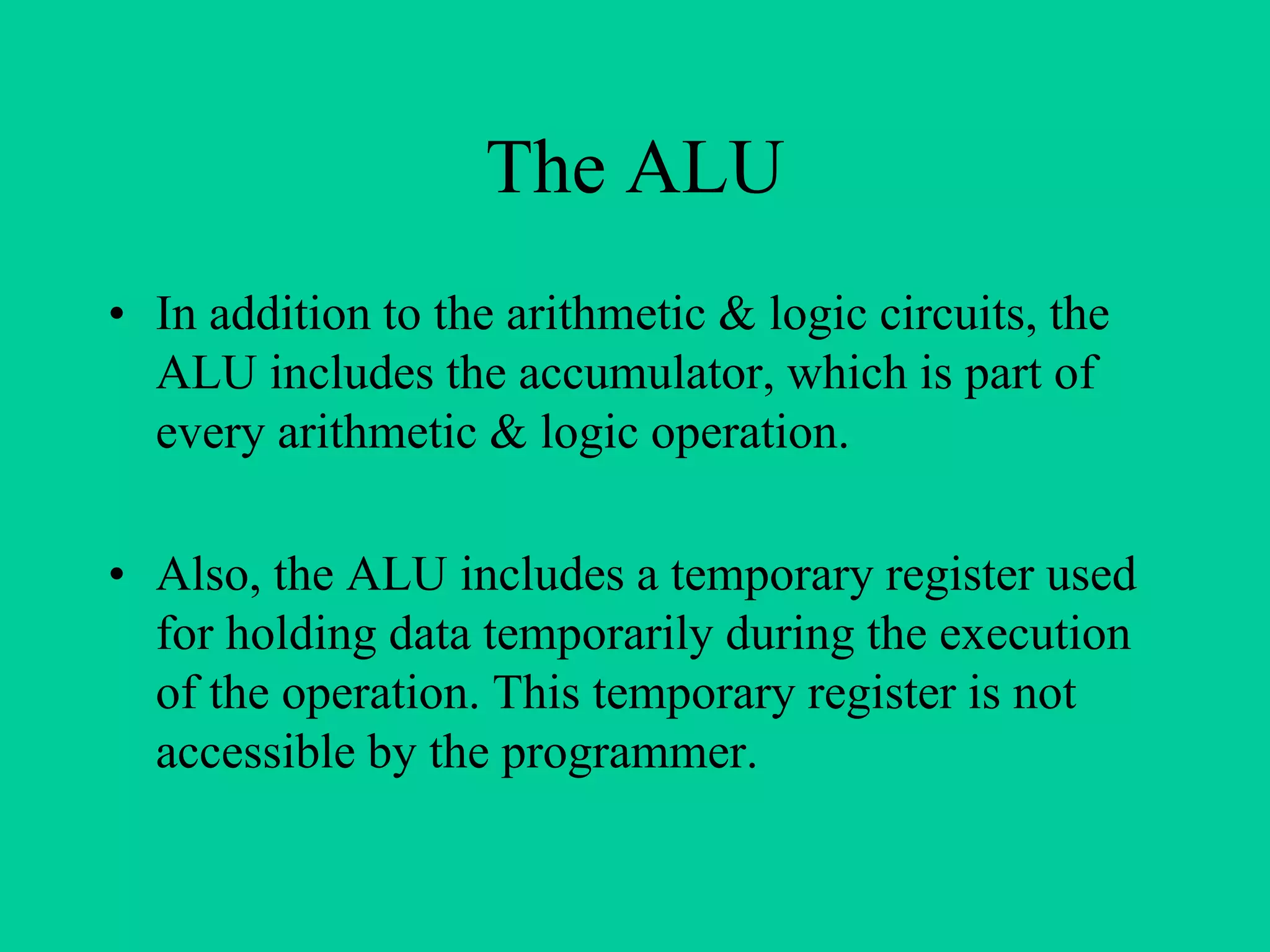 The ALU
• In addition to the arithmetic & logic circuits, the
ALU includes the accumulator, which is part of
every arithmetic & logic operation.
• Also, the ALU includes a temporary register used
for holding data temporarily during the execution
of the operation. This temporary register is not
accessible by the programmer.
 