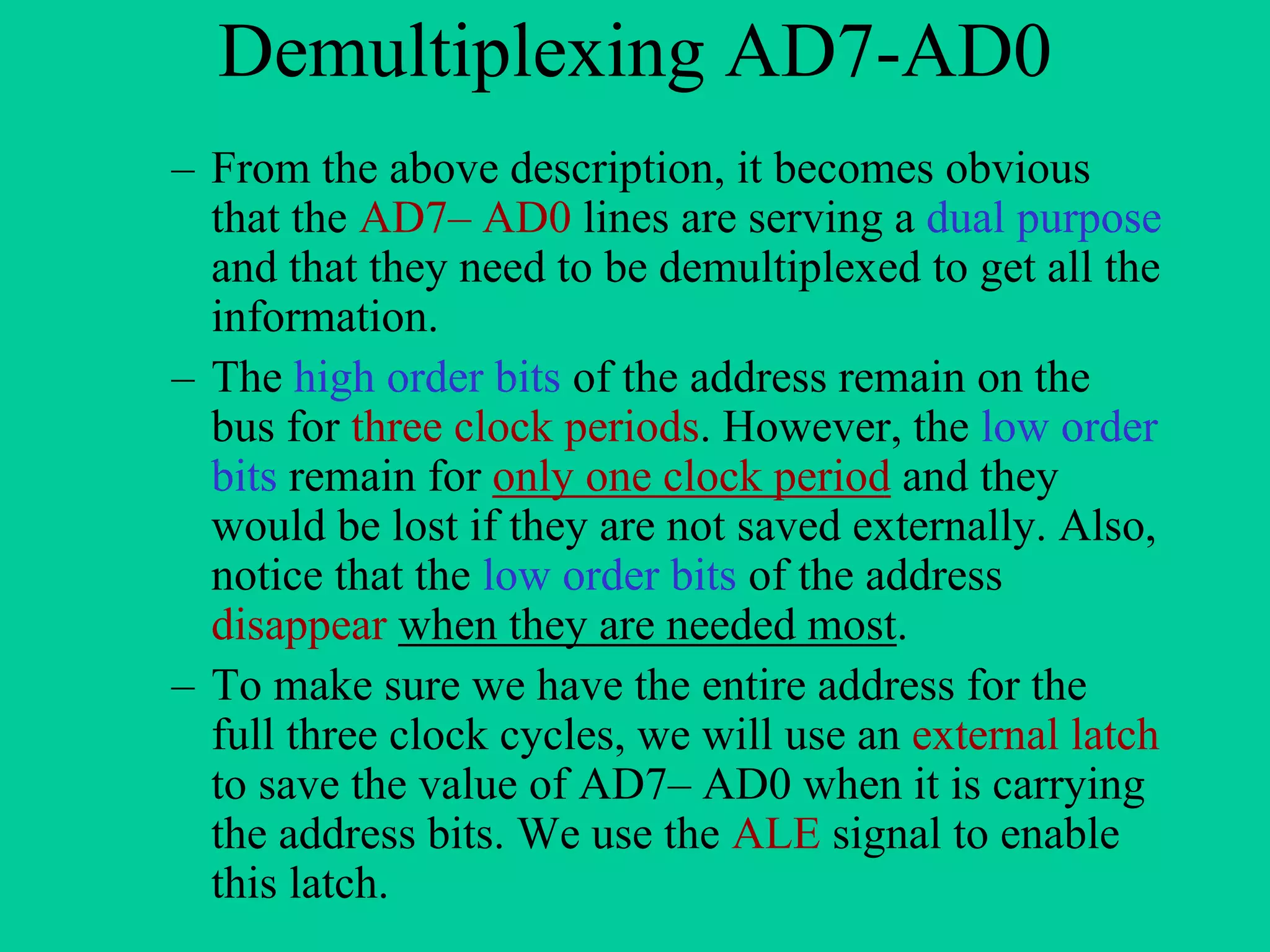 Demultiplexing AD7-AD0
– From the above description, it becomes obvious
that the AD7– AD0 lines are serving a dual purpose
and that they need to be demultiplexed to get all the
information.
– The high order bits of the address remain on the
bus for three clock periods. However, the low order
bits remain for only one clock period and they
would be lost if they are not saved externally. Also,
notice that the low order bits of the address
disappear when they are needed most.
– To make sure we have the entire address for the
full three clock cycles, we will use an external latch
to save the value of AD7– AD0 when it is carrying
the address bits. We use the ALE signal to enable
this latch.
 