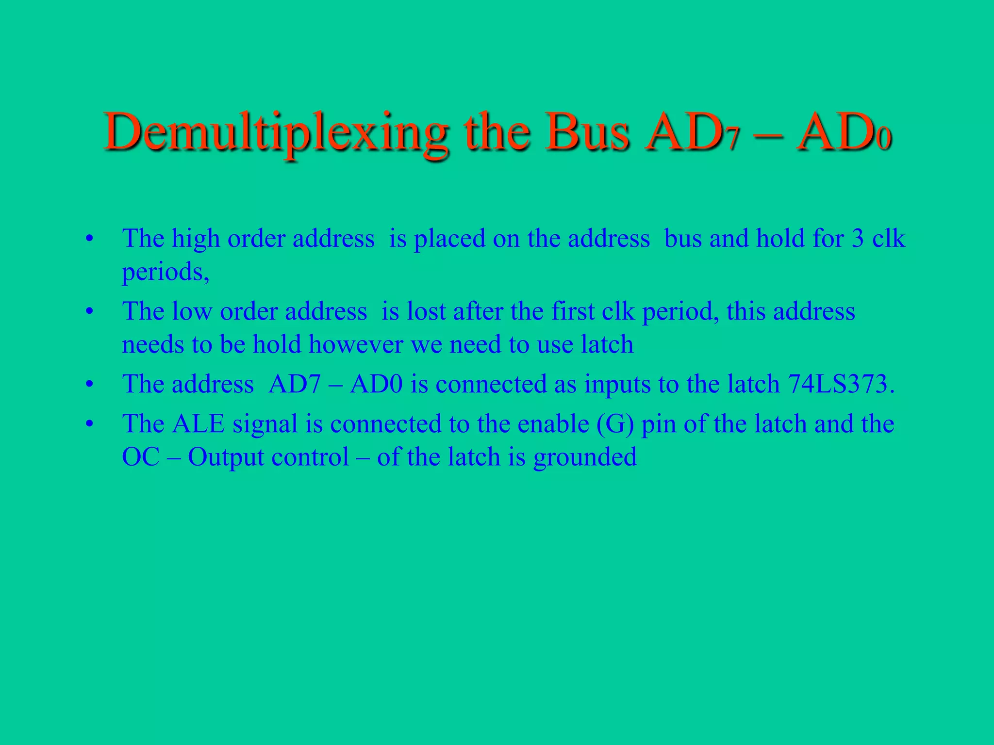 Demultiplexing the Bus AD7 – AD0
• The high order address is placed on the address bus and hold for 3 clk
periods,
• The low order address is lost after the first clk period, this address
needs to be hold however we need to use latch
• The address AD7 – AD0 is connected as inputs to the latch 74LS373.
• The ALE signal is connected to the enable (G) pin of the latch and the
OC – Output control – of the latch is grounded
 