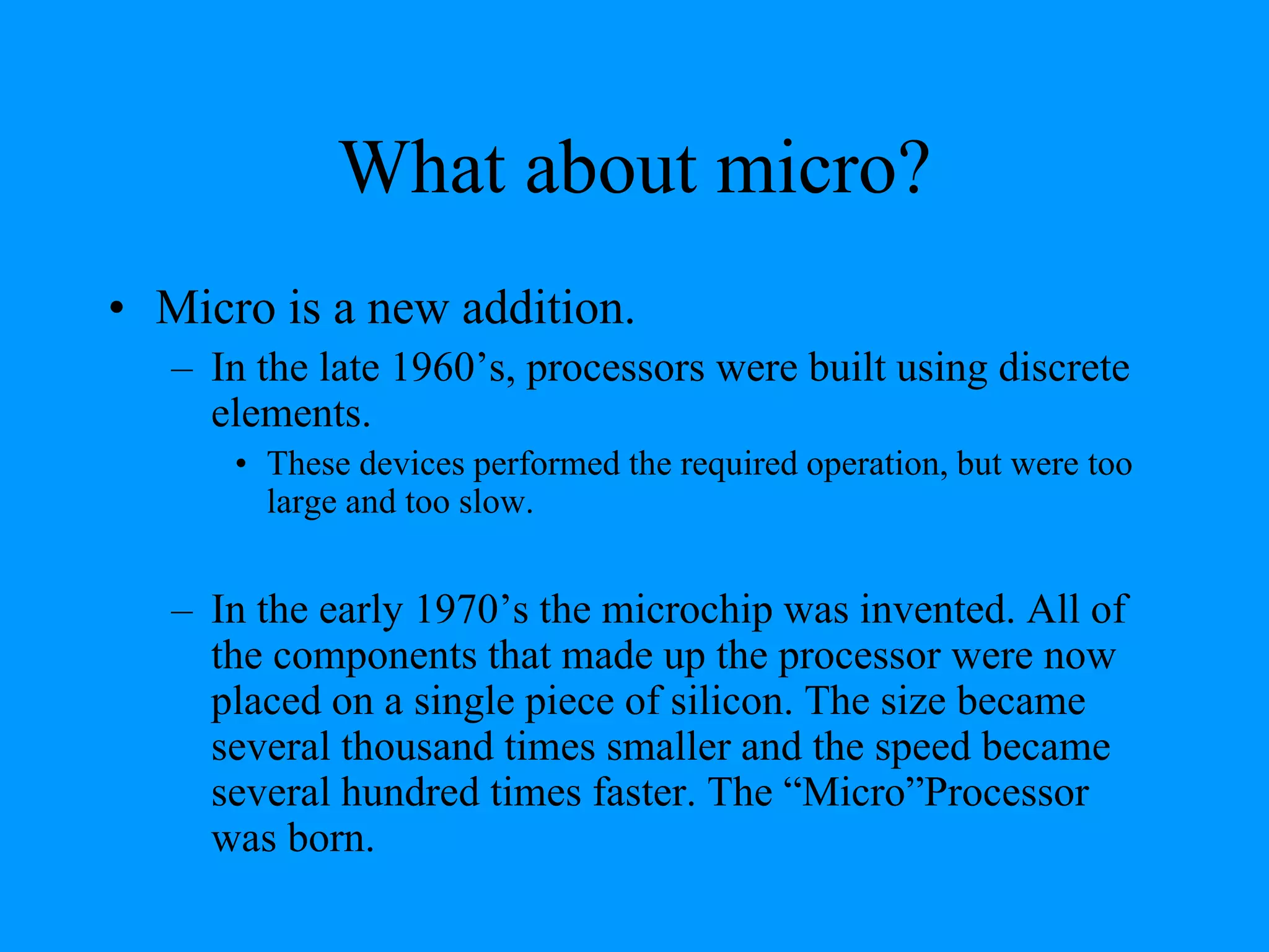 What about micro?
• Micro is a new addition.
– In the late 1960’s, processors were built using discrete
elements.
• These devices performed the required operation, but were too
large and too slow.
– In the early 1970’s the microchip was invented. All of
the components that made up the processor were now
placed on a single piece of silicon. The size became
several thousand times smaller and the speed became
several hundred times faster. The “Micro”Processor
was born.
 