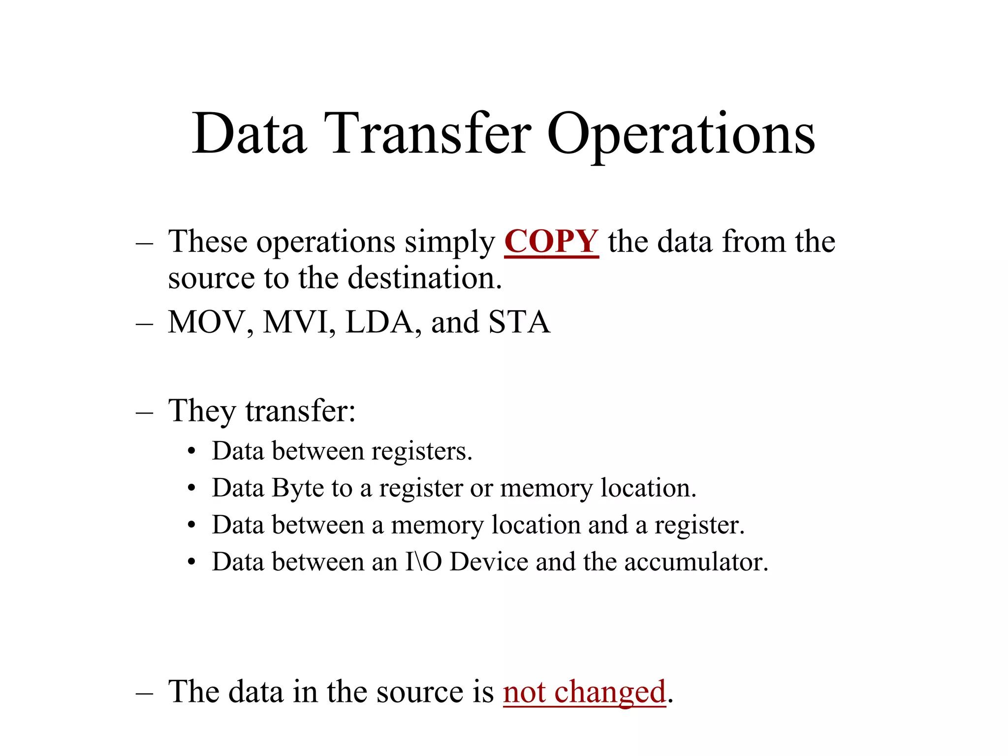 Data Transfer Operations
– These operations simply COPY the data from the
source to the destination.
– MOV, MVI, LDA, and STA
– They transfer:
• Data between registers.
• Data Byte to a register or memory location.
• Data between a memory location and a register.
• Data between an IO Device and the accumulator.
– The data in the source is not changed.
 