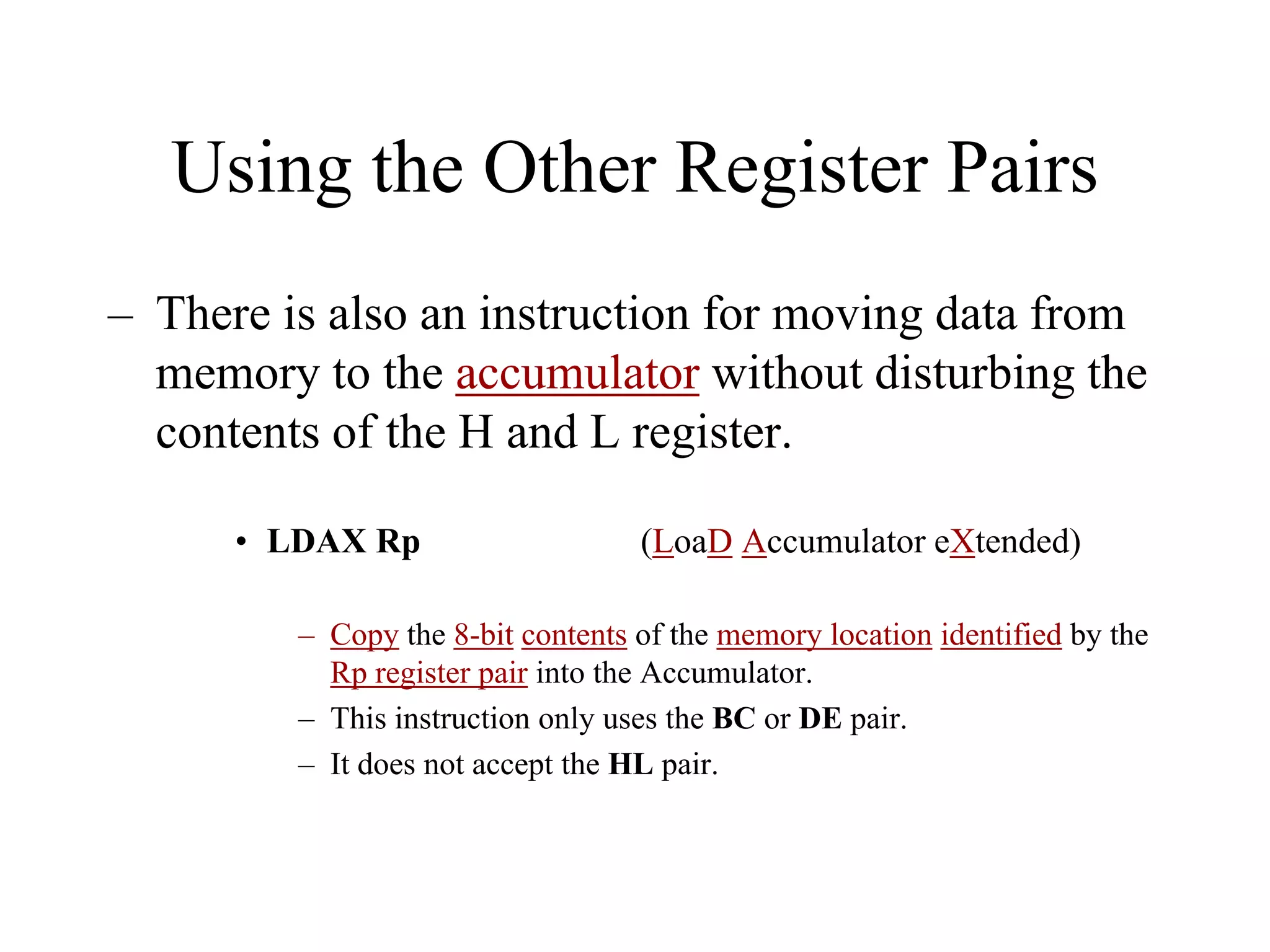 Using the Other Register Pairs
– There is also an instruction for moving data from
memory to the accumulator without disturbing the
contents of the H and L register.
• LDAX Rp (LoaD Accumulator eXtended)
– Copy the 8-bit contents of the memory location identified by the
Rp register pair into the Accumulator.
– This instruction only uses the BC or DE pair.
– It does not accept the HL pair.
 