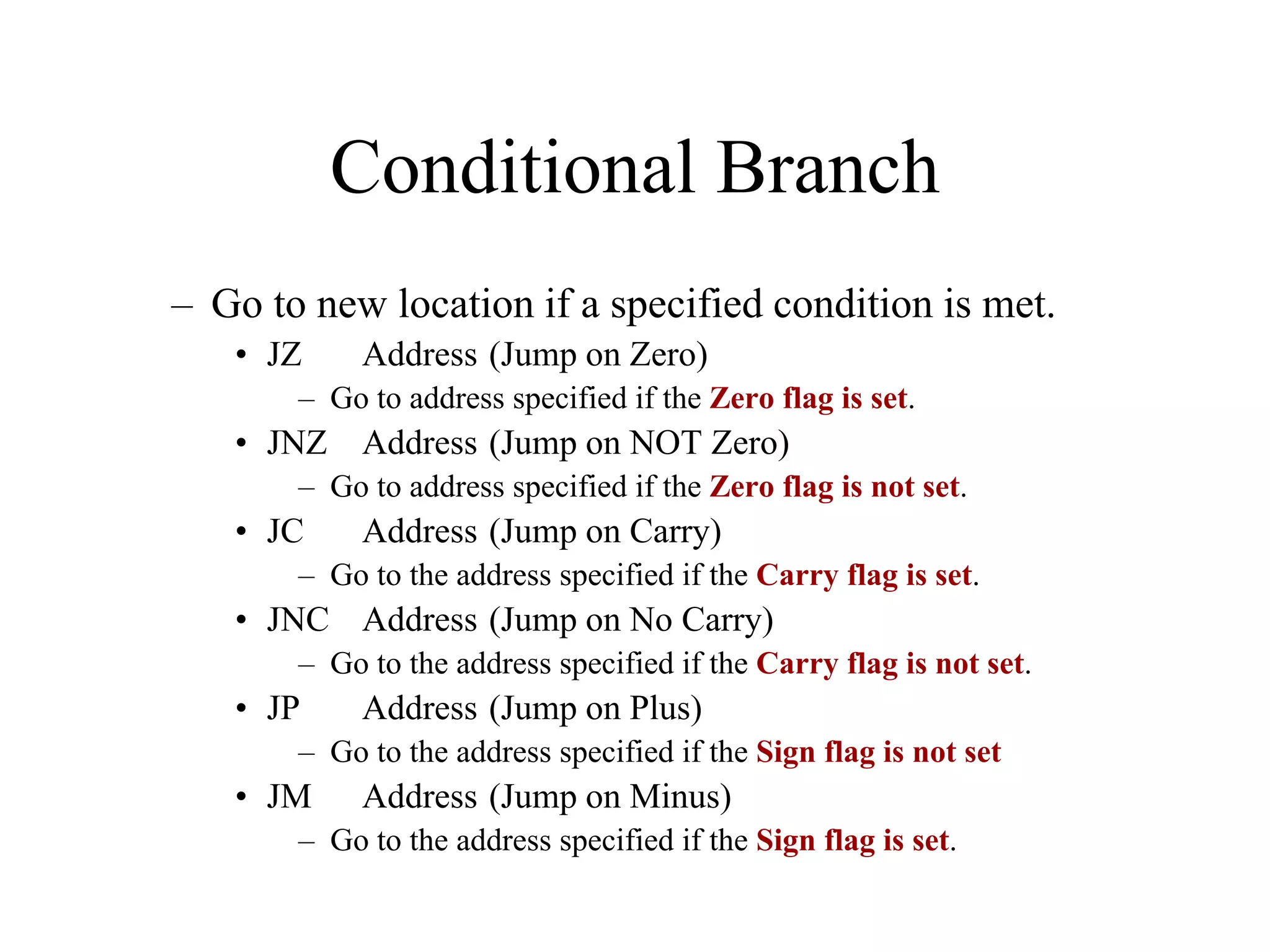 Conditional Branch
– Go to new location if a specified condition is met.
• JZ Address (Jump on Zero)
– Go to address specified if the Zero flag is set.
• JNZ Address (Jump on NOT Zero)
– Go to address specified if the Zero flag is not set.
• JC Address (Jump on Carry)
– Go to the address specified if the Carry flag is set.
• JNC Address (Jump on No Carry)
– Go to the address specified if the Carry flag is not set.
• JP Address (Jump on Plus)
– Go to the address specified if the Sign flag is not set
• JM Address (Jump on Minus)
– Go to the address specified if the Sign flag is set.
 