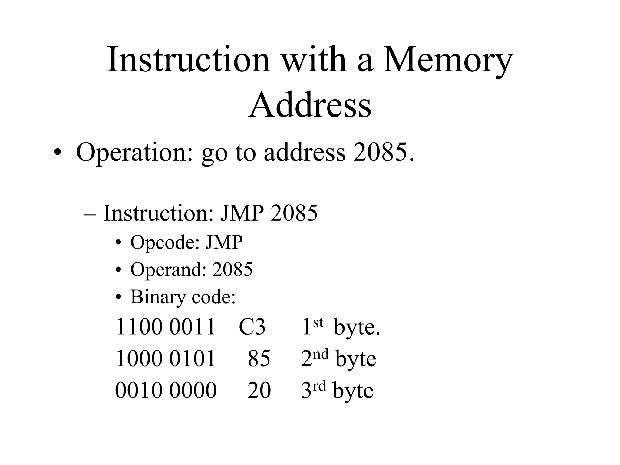 Instruction with a Memory
Address
• Operation: go to address 2085.
– Instruction: JMP 2085
• Opcode: JMP
• Operand: 2085
• Binary code:
1100 0011 C3 1st byte.
1000 0101 85 2nd byte
0010 0000 20 3rd byte
 