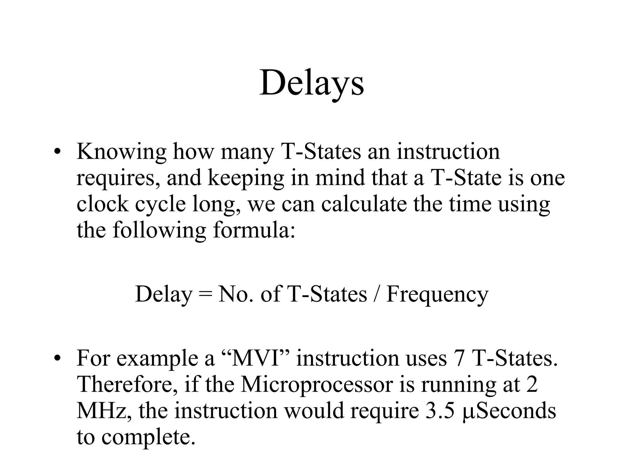 Delays
• Knowing how many T-States an instruction
requires, and keeping in mind that a T-State is one
clock cycle long, we can calculate the time using
the following formula:
Delay = No. of T-States / Frequency
• For example a “MVI” instruction uses 7 T-States.
Therefore, if the Microprocessor is running at 2
MHz, the instruction would require 3.5 µSeconds
to complete.
 