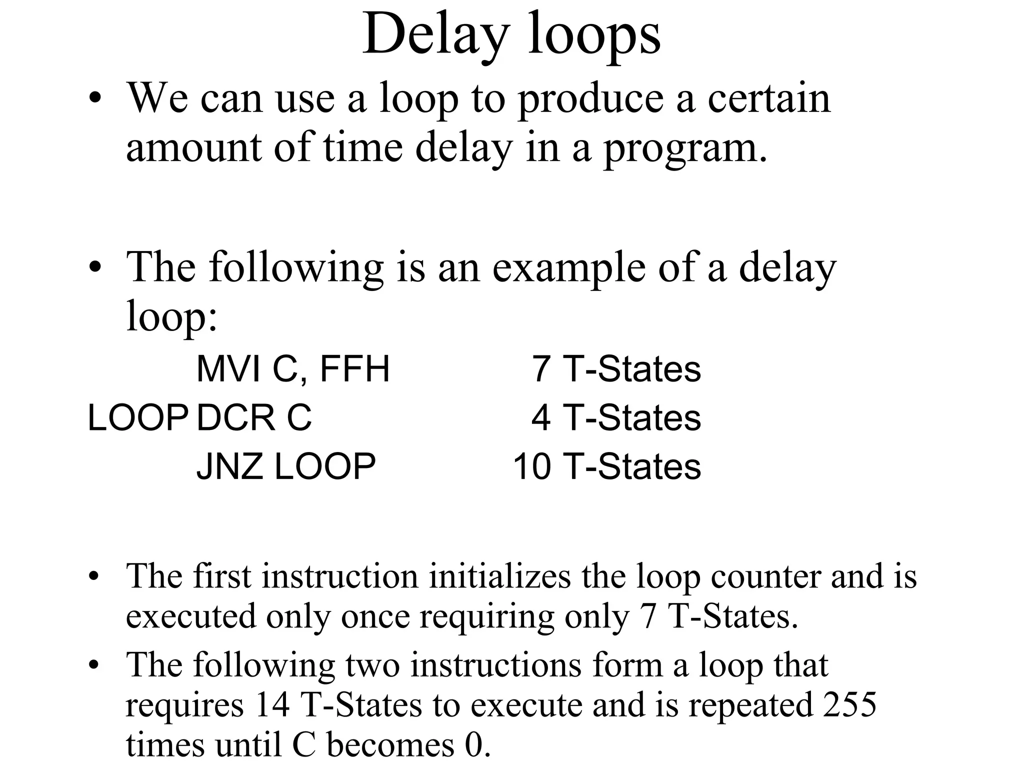 Delay loops
• We can use a loop to produce a certain
amount of time delay in a program.
• The following is an example of a delay
loop:
MVI C, FFH 7 T-States
LOOP DCR C 4 T-States
JNZ LOOP 10 T-States
• The first instruction initializes the loop counter and is
executed only once requiring only 7 T-States.
• The following two instructions form a loop that
requires 14 T-States to execute and is repeated 255
times until C becomes 0.
 