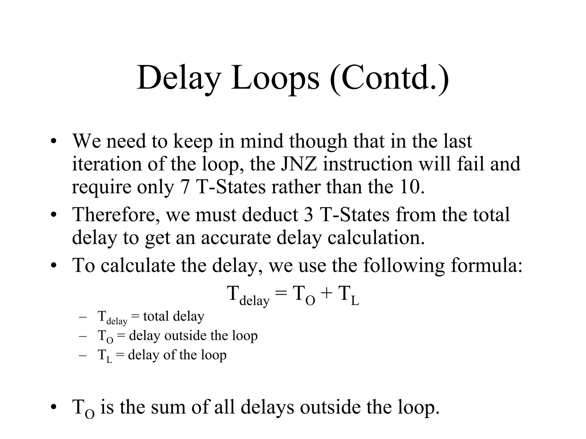 Delay Loops (Contd.)
• We need to keep in mind though that in the last
iteration of the loop, the JNZ instruction will fail and
require only 7 T-States rather than the 10.
• Therefore, we must deduct 3 T-States from the total
delay to get an accurate delay calculation.
• To calculate the delay, we use the following formula:
Tdelay = TO + TL
– Tdelay = total delay
– TO = delay outside the loop
– TL = delay of the loop
• TO is the sum of all delays outside the loop.
 