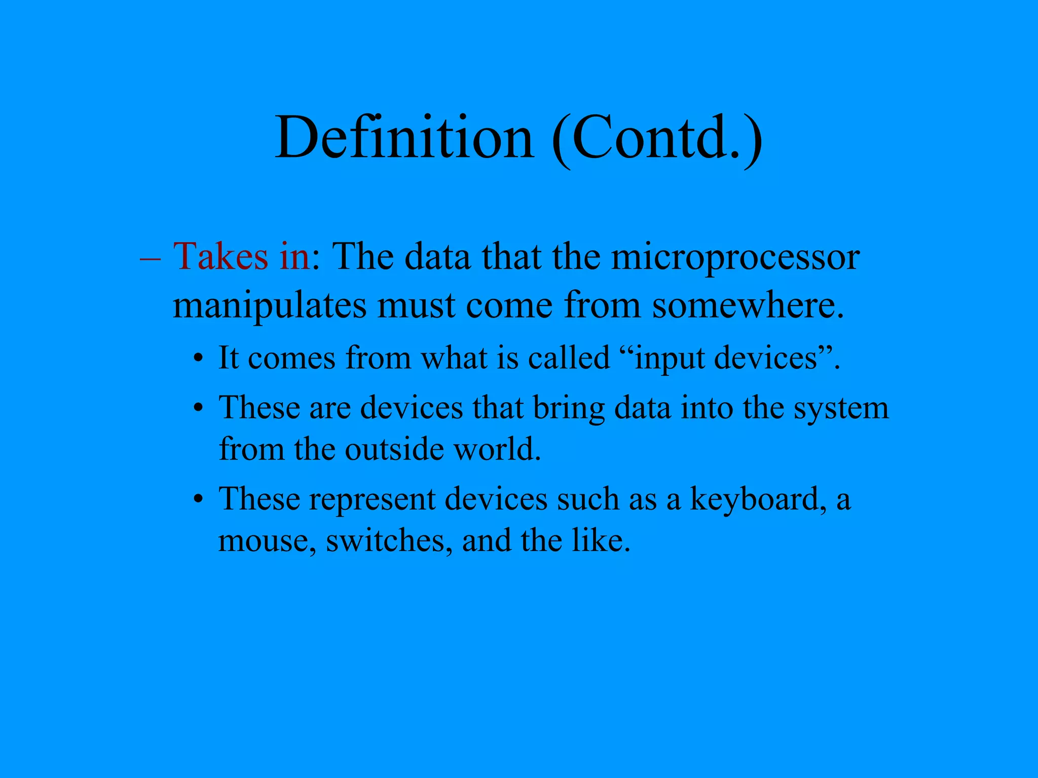Definition (Contd.)
– Takes in: The data that the microprocessor
manipulates must come from somewhere.
• It comes from what is called “input devices”.
• These are devices that bring data into the system
from the outside world.
• These represent devices such as a keyboard, a
mouse, switches, and the like.
 