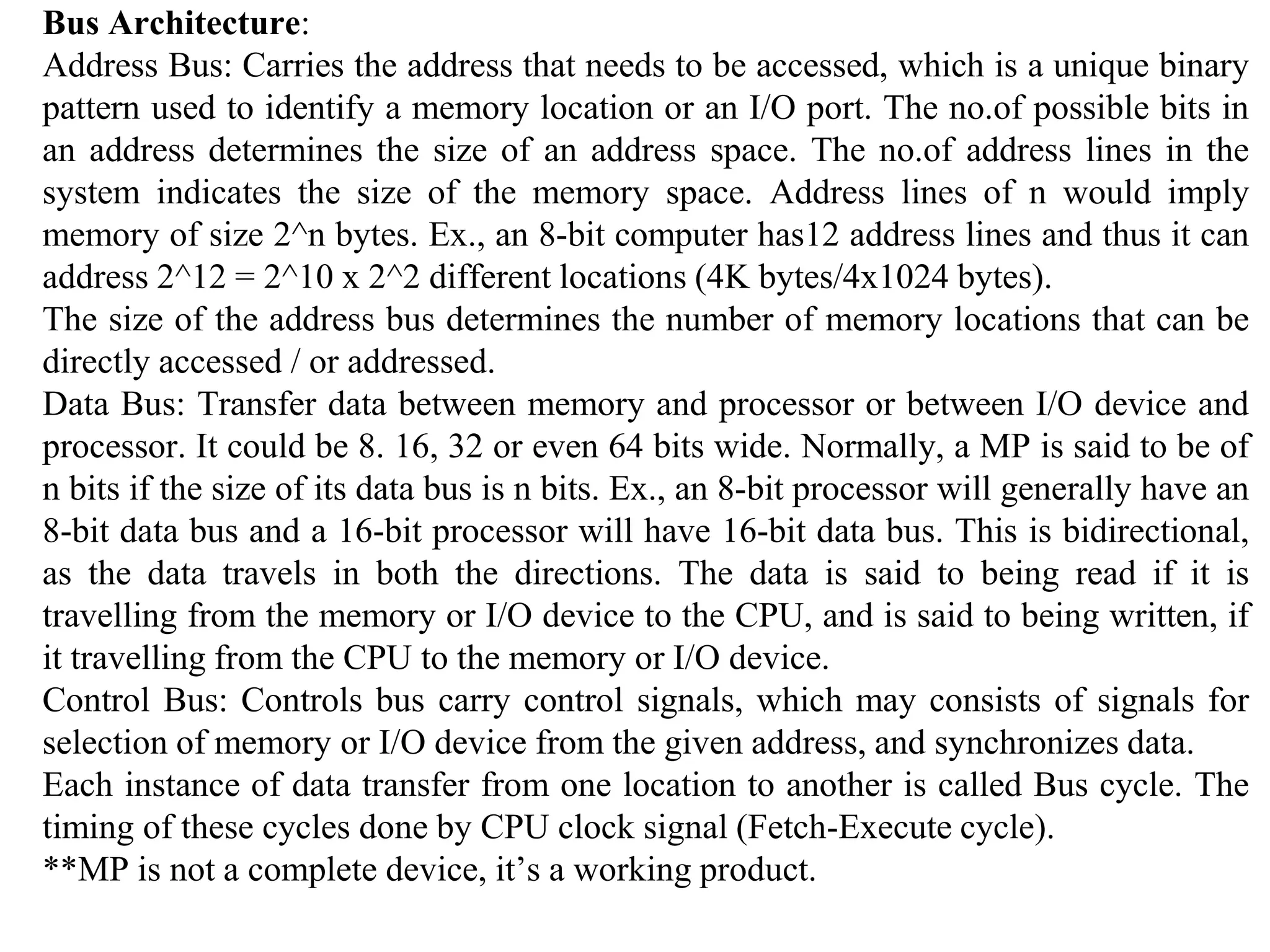 Bus Architecture:
Address Bus: Carries the address that needs to be accessed, which is a unique binary
pattern used to identify a memory location or an I/O port. The no.of possible bits in
an address determines the size of an address space. The no.of address lines in the
system indicates the size of the memory space. Address lines of n would imply
memory of size 2^n bytes. Ex., an 8-bit computer has12 address lines and thus it can
address 2^12 = 2^10 x 2^2 different locations (4K bytes/4x1024 bytes).
The size of the address bus determines the number of memory locations that can be
directly accessed / or addressed.
Data Bus: Transfer data between memory and processor or between I/O device and
processor. It could be 8. 16, 32 or even 64 bits wide. Normally, a MP is said to be of
n bits if the size of its data bus is n bits. Ex., an 8-bit processor will generally have an
8-bit data bus and a 16-bit processor will have 16-bit data bus. This is bidirectional,
as the data travels in both the directions. The data is said to being read if it is
travelling from the memory or I/O device to the CPU, and is said to being written, if
it travelling from the CPU to the memory or I/O device.
Control Bus: Controls bus carry control signals, which may consists of signals for
selection of memory or I/O device from the given address, and synchronizes data.
Each instance of data transfer from one location to another is called Bus cycle. The
timing of these cycles done by CPU clock signal (Fetch-Execute cycle).
**MP is not a complete device, it’s a working product.
 