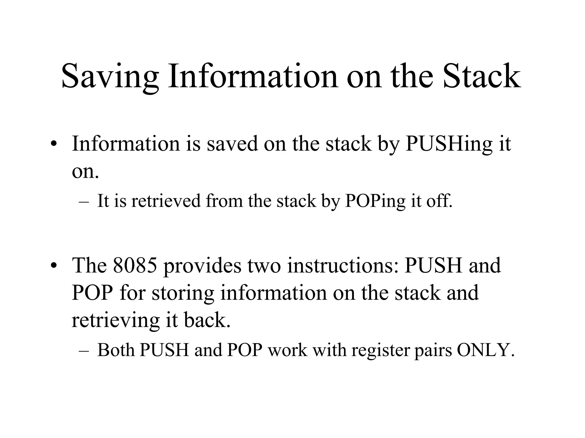 Saving Information on the Stack
• Information is saved on the stack by PUSHing it
on.
– It is retrieved from the stack by POPing it off.
• The 8085 provides two instructions: PUSH and
POP for storing information on the stack and
retrieving it back.
– Both PUSH and POP work with register pairs ONLY.
 