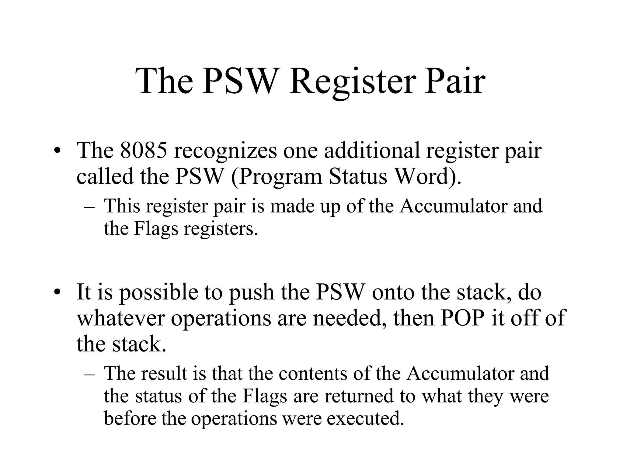 The PSW Register Pair
• The 8085 recognizes one additional register pair
called the PSW (Program Status Word).
– This register pair is made up of the Accumulator and
the Flags registers.
• It is possible to push the PSW onto the stack, do
whatever operations are needed, then POP it off of
the stack.
– The result is that the contents of the Accumulator and
the status of the Flags are returned to what they were
before the operations were executed.
 