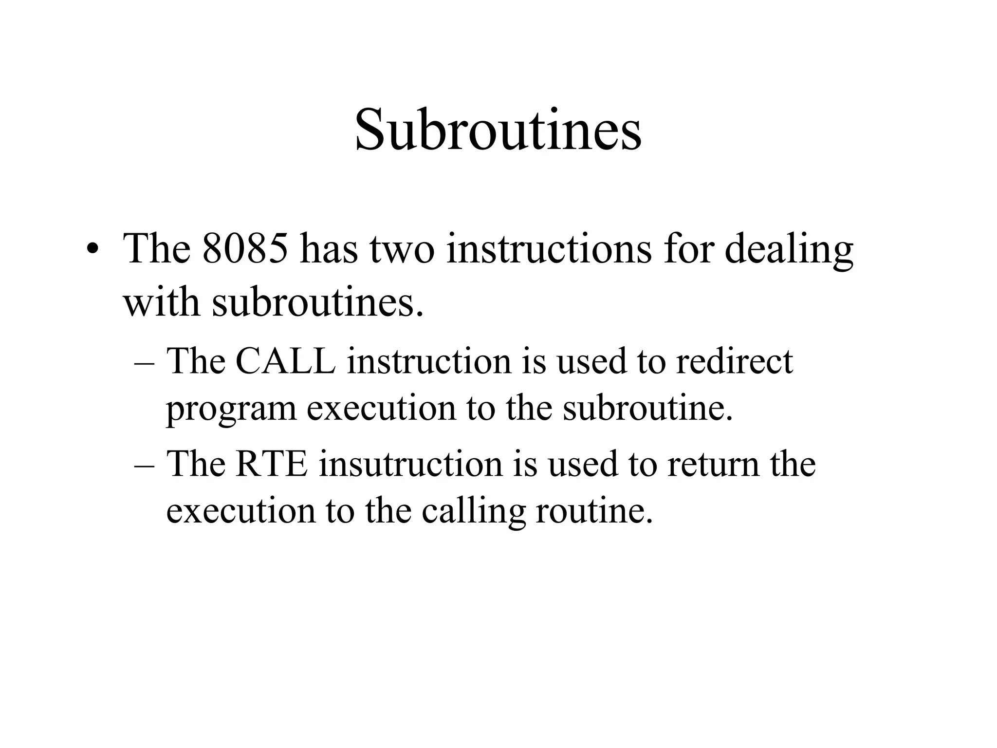 Subroutines
• The 8085 has two instructions for dealing
with subroutines.
– The CALL instruction is used to redirect
program execution to the subroutine.
– The RTE insutruction is used to return the
execution to the calling routine.
 