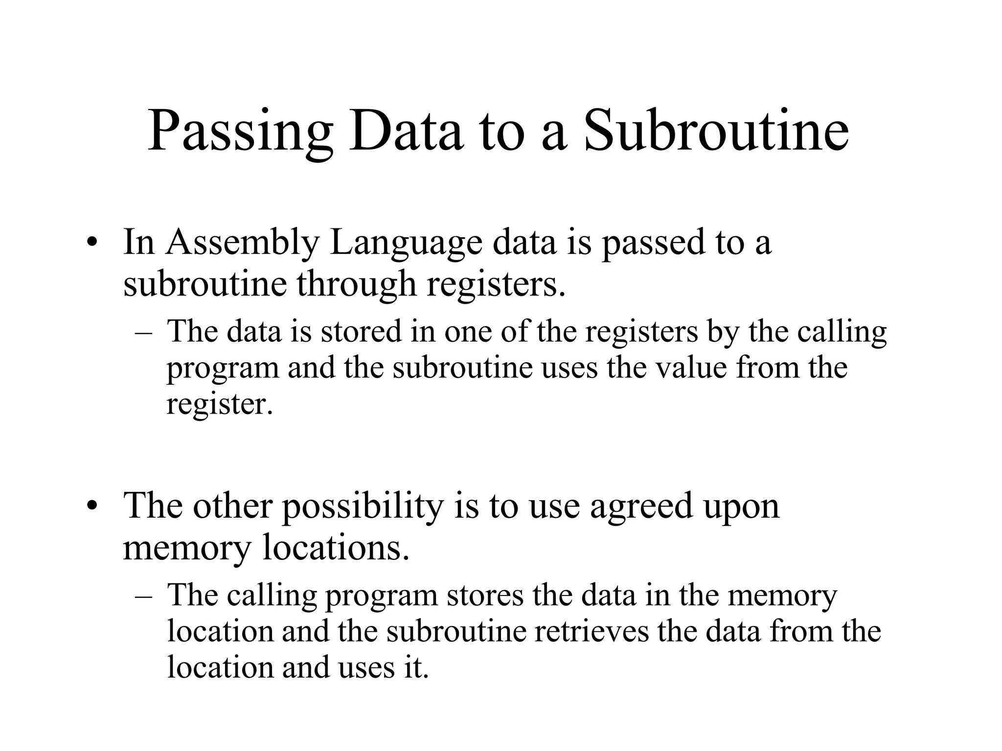 Passing Data to a Subroutine
• In Assembly Language data is passed to a
subroutine through registers.
– The data is stored in one of the registers by the calling
program and the subroutine uses the value from the
register.
• The other possibility is to use agreed upon
memory locations.
– The calling program stores the data in the memory
location and the subroutine retrieves the data from the
location and uses it.
 
