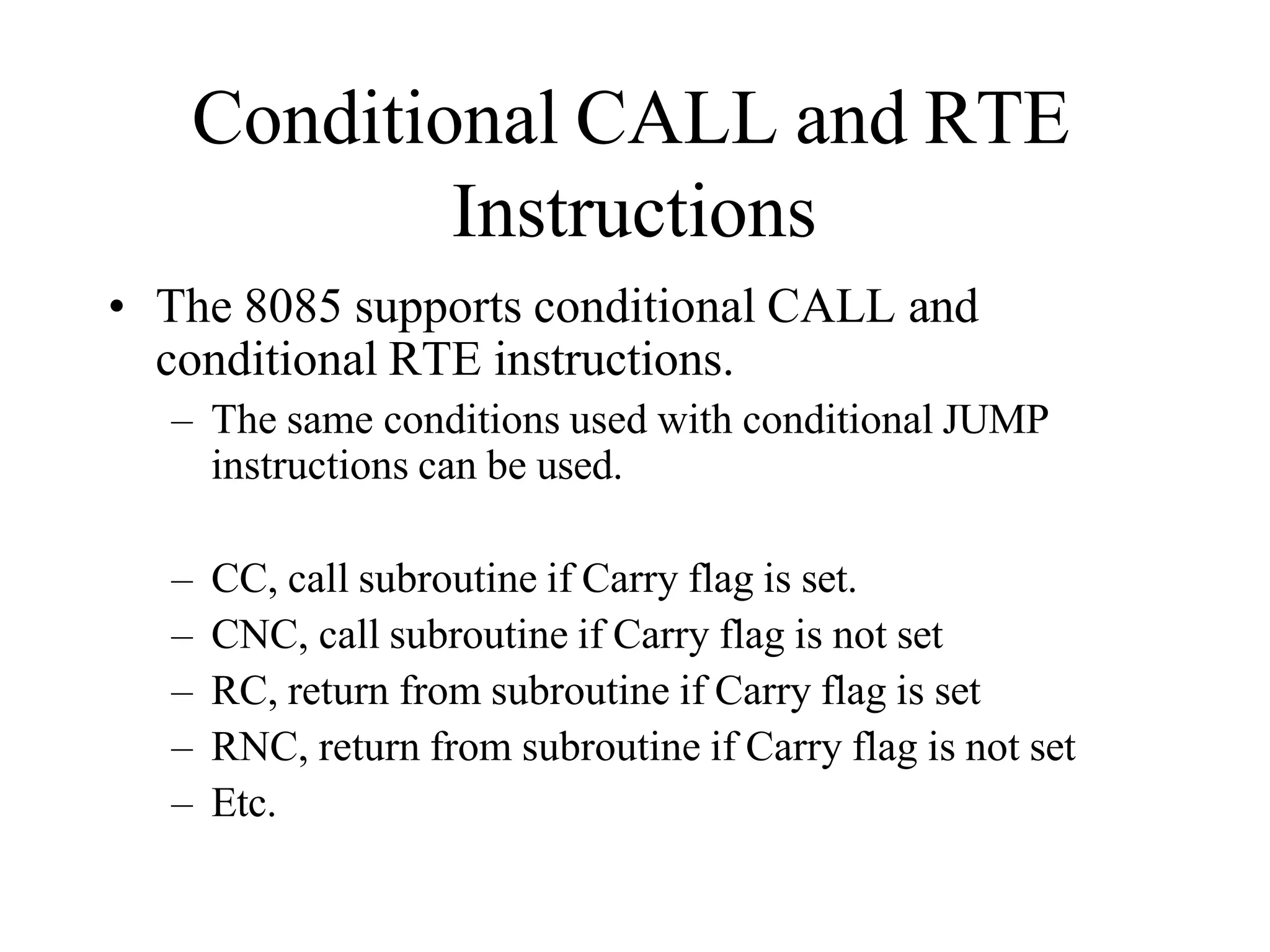 Conditional CALL and RTE
Instructions
• The 8085 supports conditional CALL and
conditional RTE instructions.
– The same conditions used with conditional JUMP
instructions can be used.
– CC, call subroutine if Carry flag is set.
– CNC, call subroutine if Carry flag is not set
– RC, return from subroutine if Carry flag is set
– RNC, return from subroutine if Carry flag is not set
– Etc.
 
