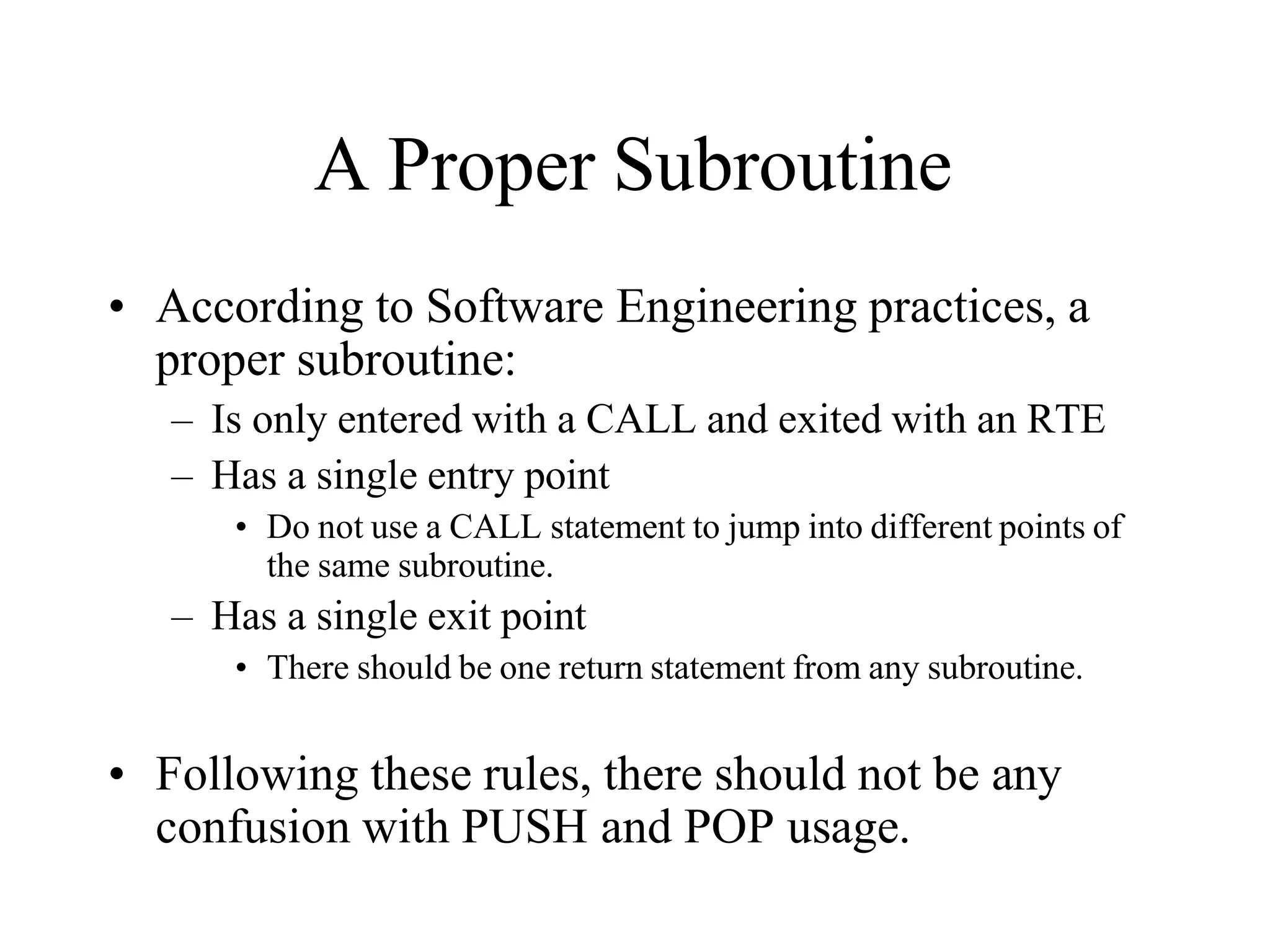 A Proper Subroutine
• According to Software Engineering practices, a
proper subroutine:
– Is only entered with a CALL and exited with an RTE
– Has a single entry point
• Do not use a CALL statement to jump into different points of
the same subroutine.
– Has a single exit point
• There should be one return statement from any subroutine.
• Following these rules, there should not be any
confusion with PUSH and POP usage.
 