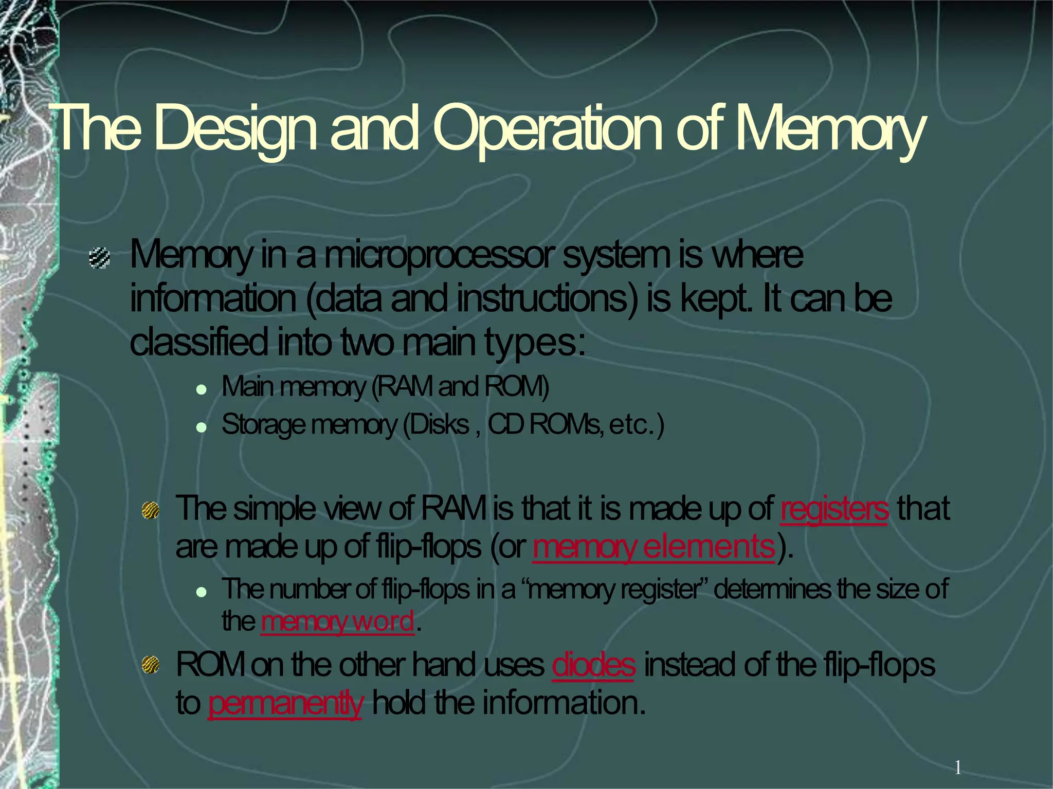 TheDesignandOperationofMemory
1
Memoryin amicroprocessor systemis where
information (dataandinstructions) is kept.It canbe
classifiedinto twomaintypes:
 Mainmemory(RAMandROM)
 Storagememory(Disks, CDROMs,etc.)
Thesimple view of RAMis that it is madeupof registers that
aremadeupof flip-flops (or memoryelements).
 Thenumberofflip-flops in a“memoryregister”determinesthesizeof
thememoryword.
ROMonthe other handuses diodes instead of theflip-flops
to permanently hold the information.
 