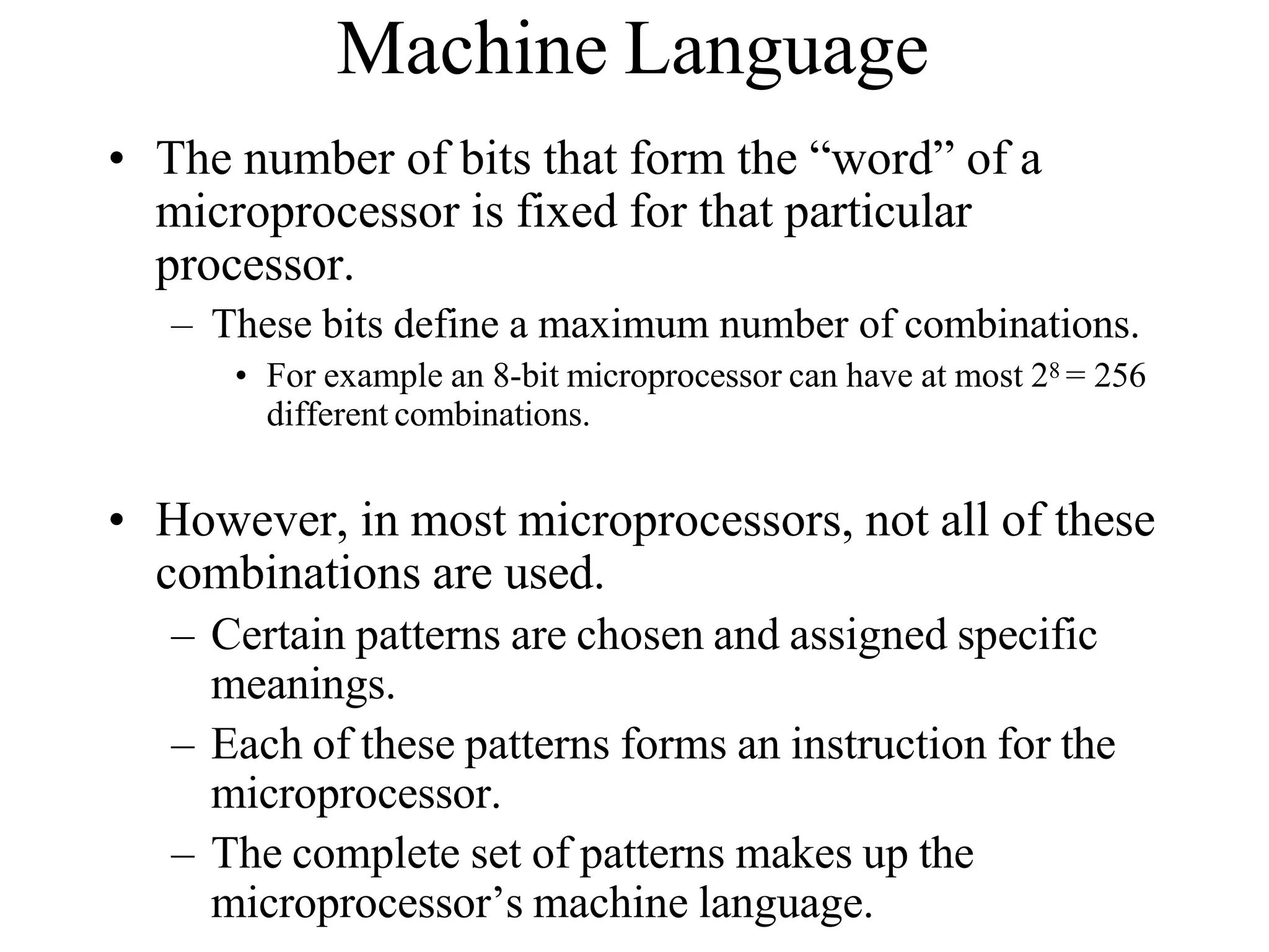 Machine Language
• The number of bits that form the “word” of a
microprocessor is fixed for that particular
processor.
– These bits define a maximum number of combinations.
• For example an 8-bit microprocessor can have at most 28 = 256
different combinations.
• However, in most microprocessors, not all of these
combinations are used.
– Certain patterns are chosen and assigned specific
meanings.
– Each of these patterns forms an instruction for the
microprocessor.
– The complete set of patterns makes up the
microprocessor’s machine language.
 