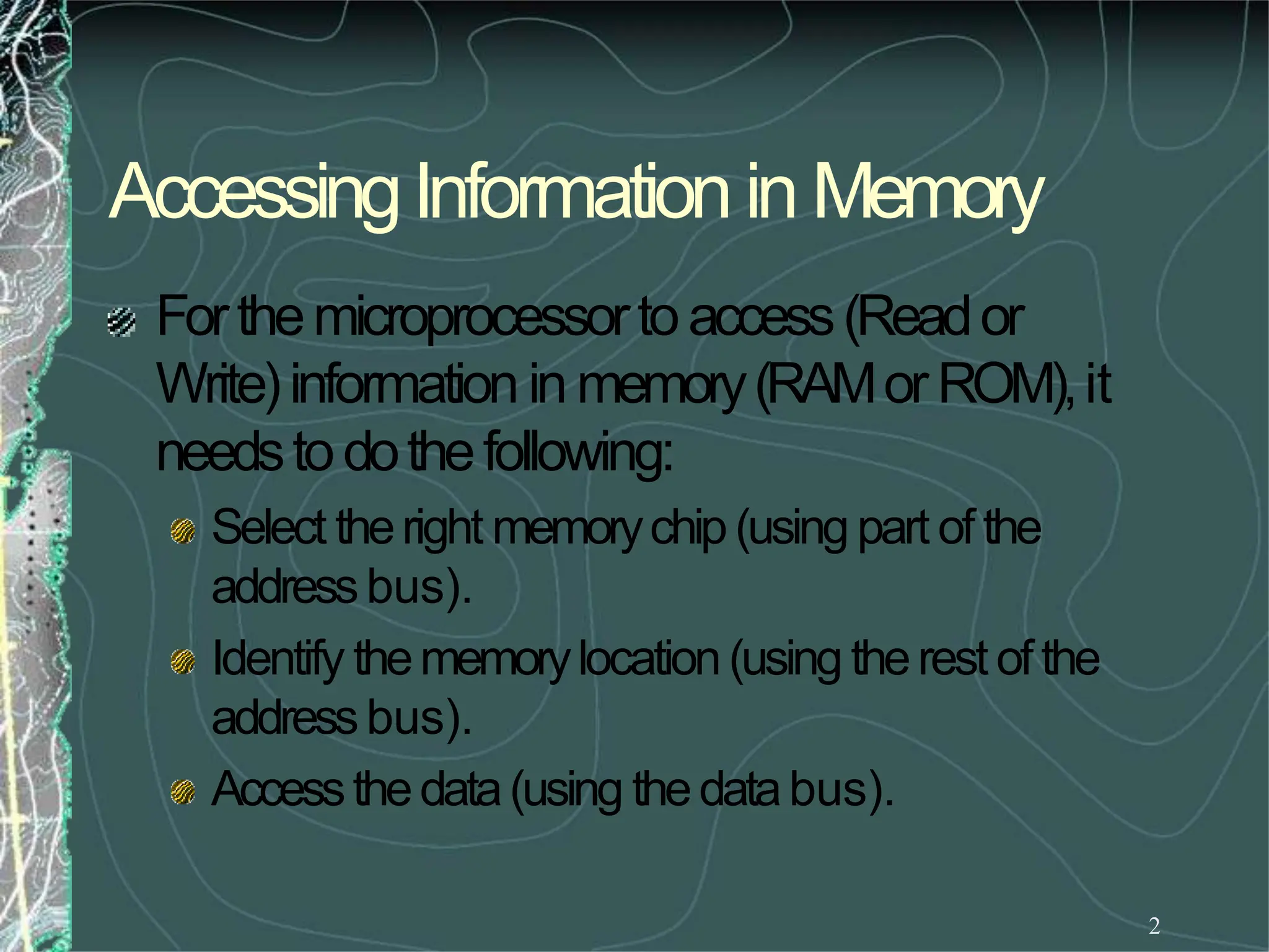 AccessingInformationin Memory
2
Forthemicroprocessortoaccess(Reador
Write)information in memory(RAMorROM),it
needstodothefollowing:
Select theright memorychip(using part of the
addressbus).
Identify thememorylocation(using therest ofthe
addressbus).
Accessthedata(using thedatabus).
 
