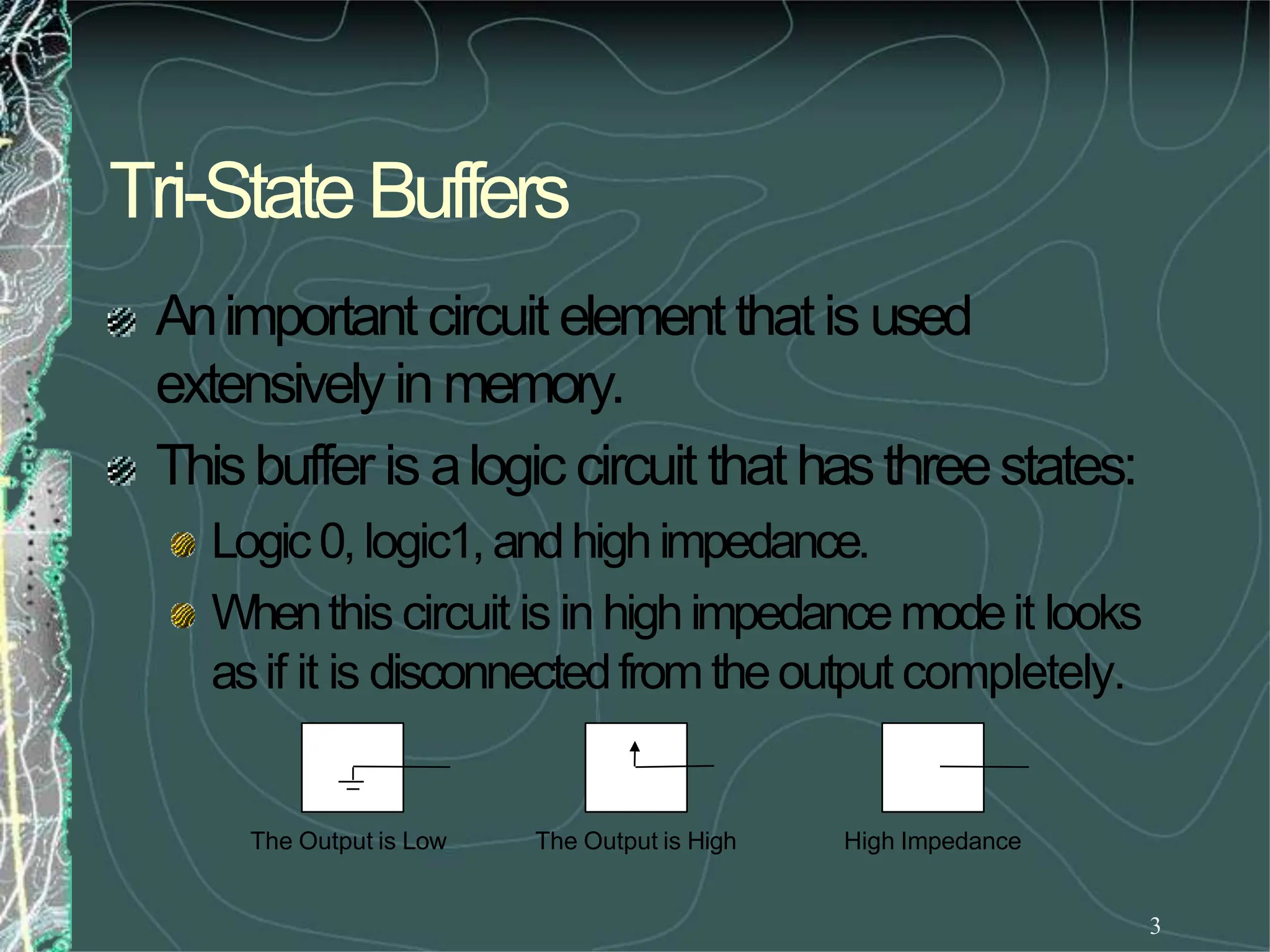 Tri-StateBuffers
3
Animportant circuit elementthatis used
extensivelyin memory.
Thisbuffer is alogic circuit thathasthreestates:
Logic0, logic1,andhighimpedance.
Whenthis circuit is in highimpedancemodeit looks
asif it is disconnectedfromtheoutput completely.
The Output is Low The Output is High High Impedance
 