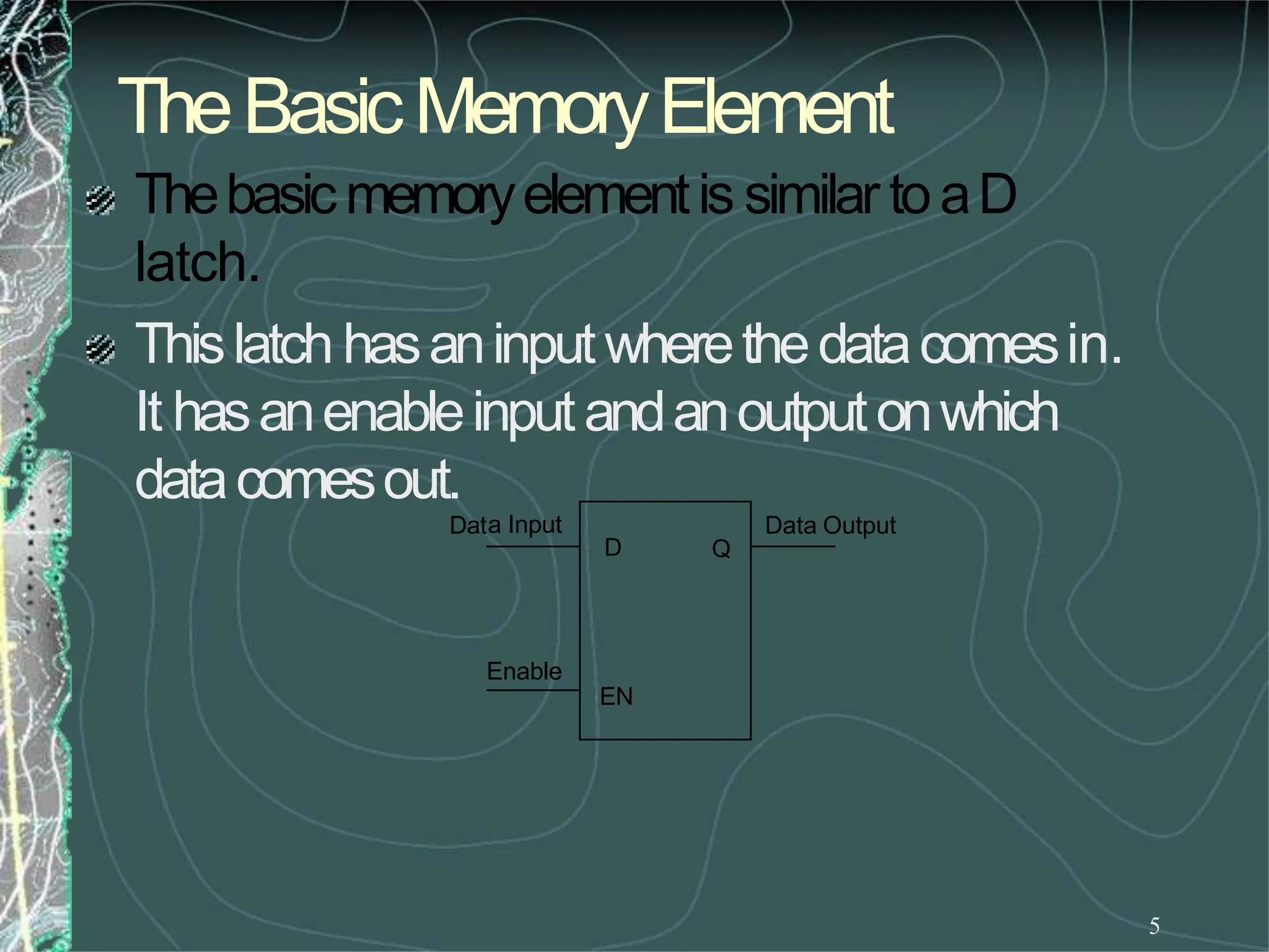 TheBasicMemoryElement
5
Thebasicmemoryelementis similar toaD
latch.
Thislatch hasaninputwherethedatacomesin.
It hasanenableinputandanoutputonwhich
datacomesout.
Dat Data Output
a Input
D Q
EN
Enable
 