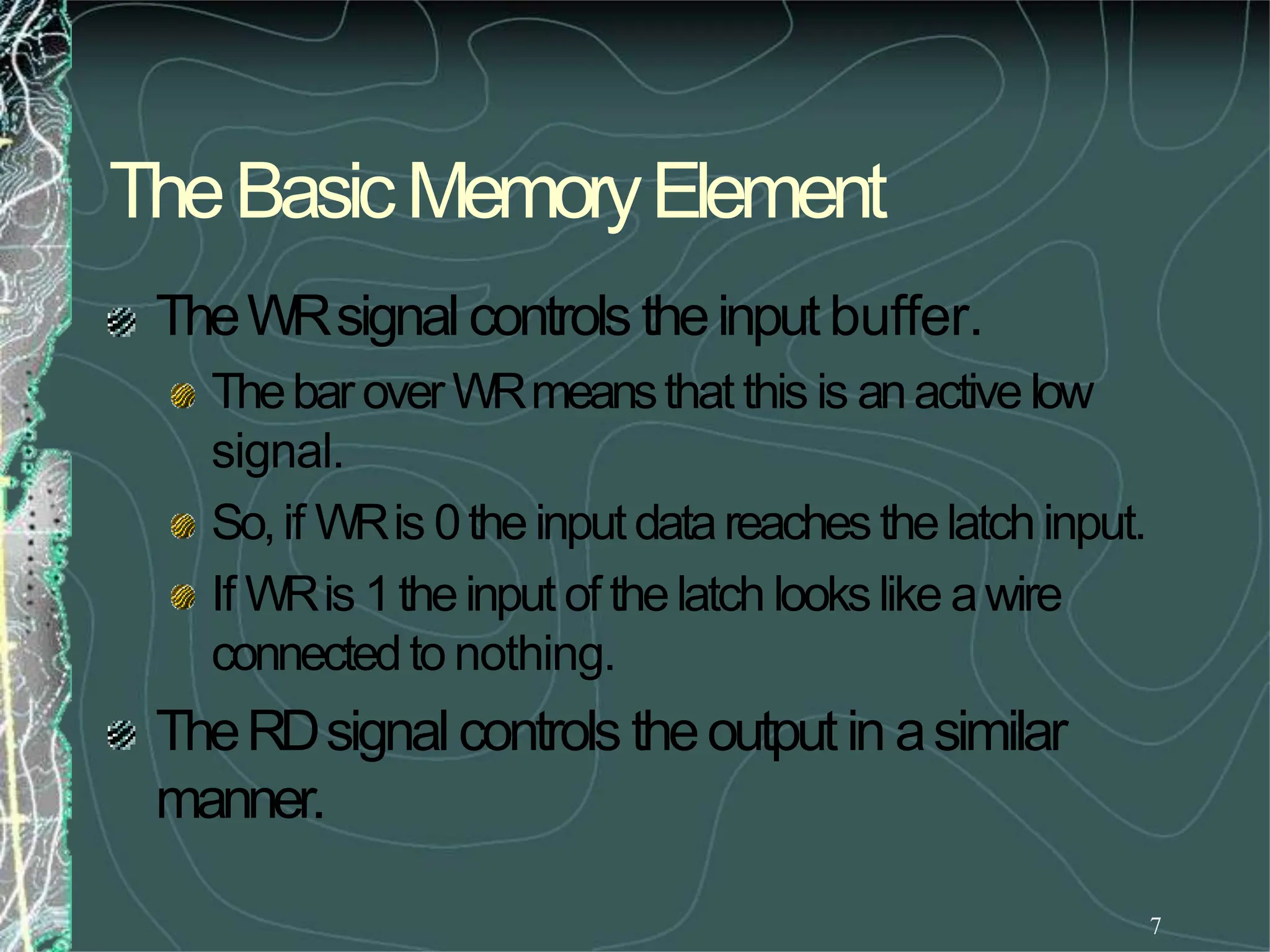TheBasicMemoryElement
7
TheWRsignalcontrols theinputbuffer.
ThebaroverWRmeansthat this is anactivelow
signal.
So,if WRis 0theinputdatareachesthelatchinput.
If WRis 1theinput of thelatch lookslike awire
connectedto nothing.
TheRDsignalcontrols theoutputin asimilar
manner.
 