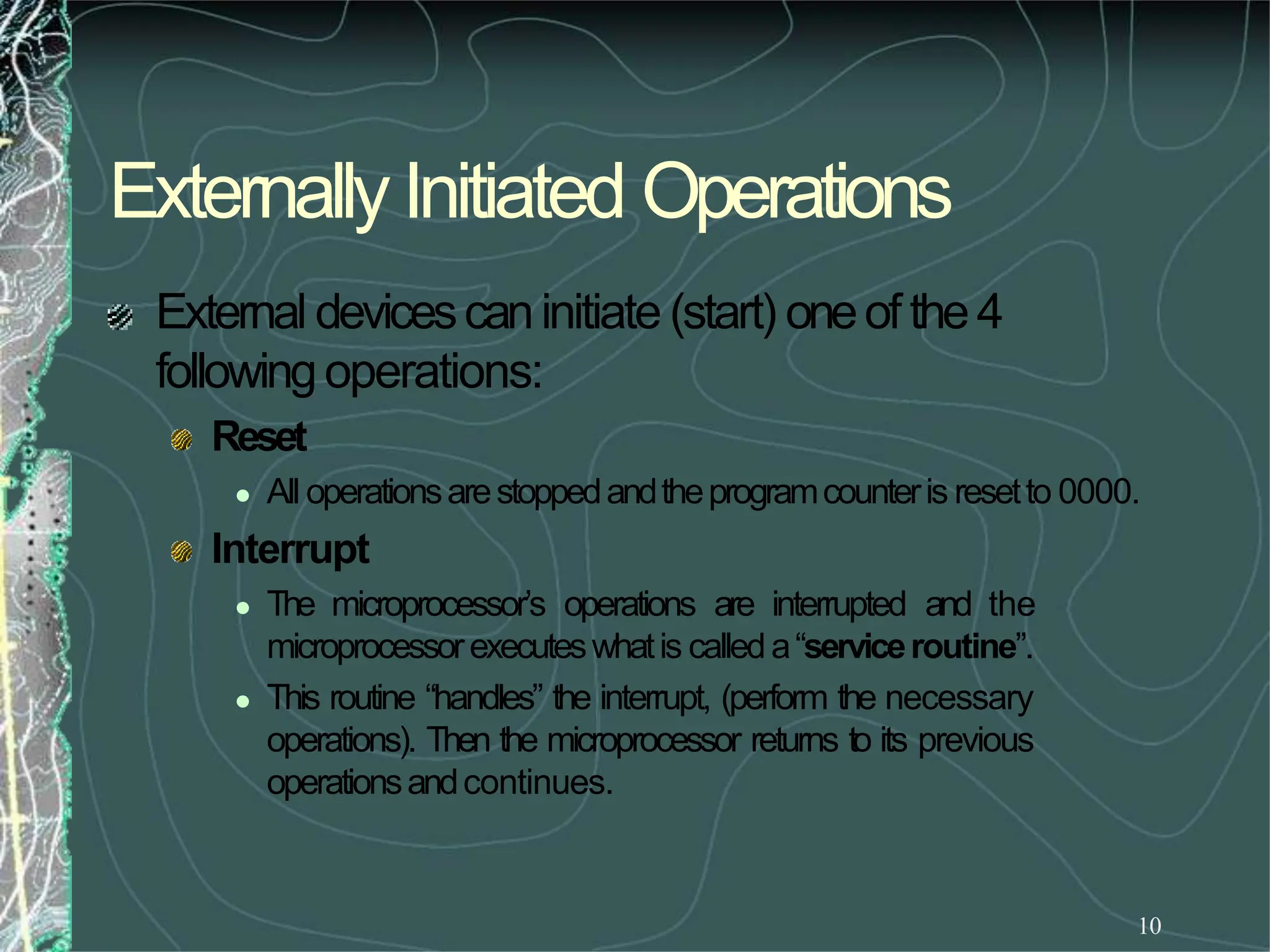 Externally Initiated Operations
10
External devicescaninitiate (start) oneof the4
followingoperations:
Reset
 All operationsarestoppedandtheprogramcounteris resetto 0000.
Interrupt
 The microprocessor’s operations are interrupted and the
microprocessorexecuteswhatis calleda“serviceroutine”.
 This routine “handles” the interrupt, (perform the necessary
operations). Then the microprocessor returns to its previous
operationsandcontinues.
 