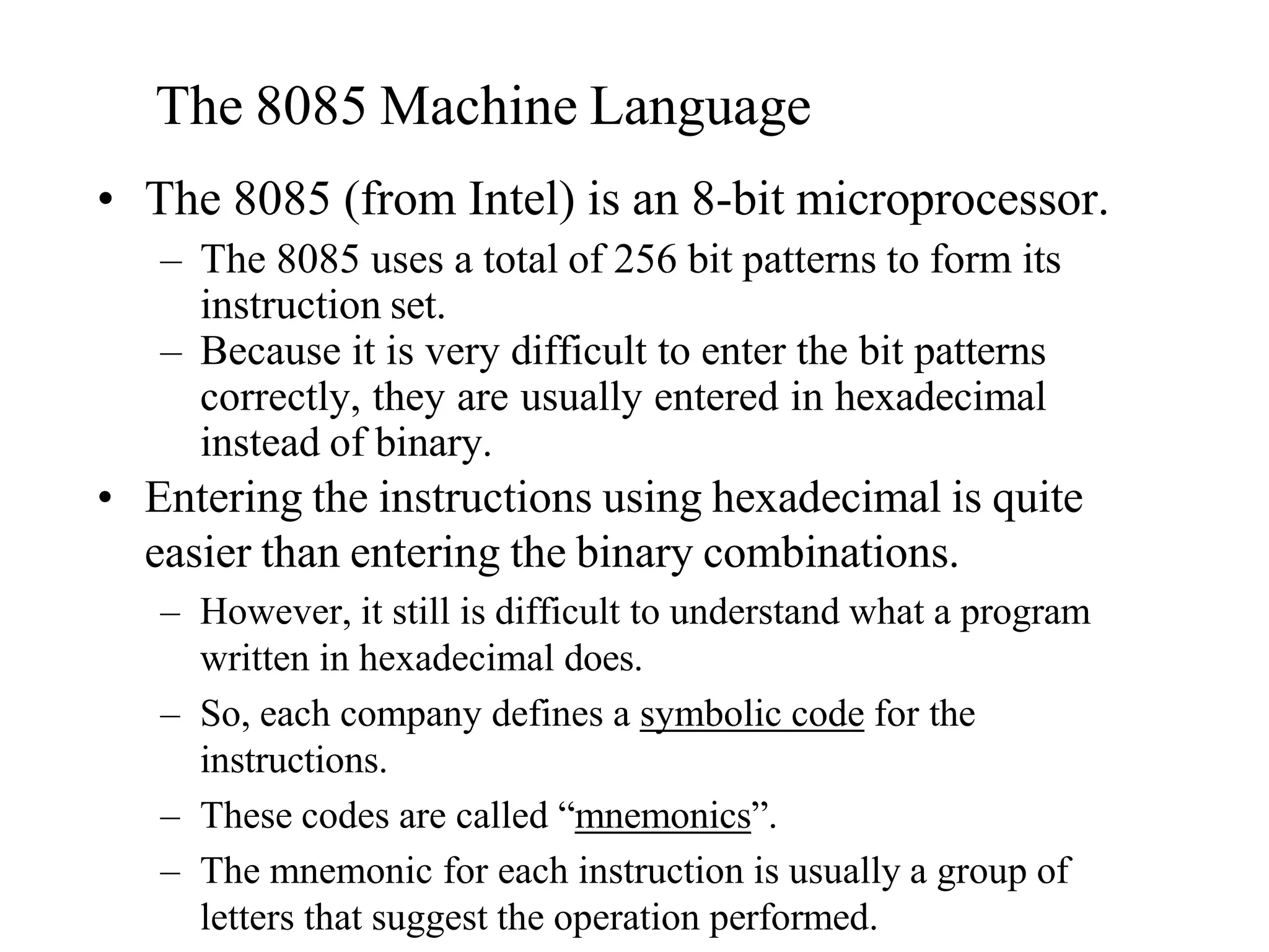 The 8085 Machine Language
• The 8085 (from Intel) is an 8-bit microprocessor.
– The 8085 uses a total of 256 bit patterns to form its
instruction set.
– Because it is very difficult to enter the bit patterns
correctly, they are usually entered in hexadecimal
instead of binary.
• Entering the instructions using hexadecimal is quite
easier than entering the binary combinations.
– However, it still is difficult to understand what a program
written in hexadecimal does.
– So, each company defines a symbolic code for the
instructions.
– These codes are called “mnemonics”.
– The mnemonic for each instruction is usually a group of
letters that suggest the operation performed.
 