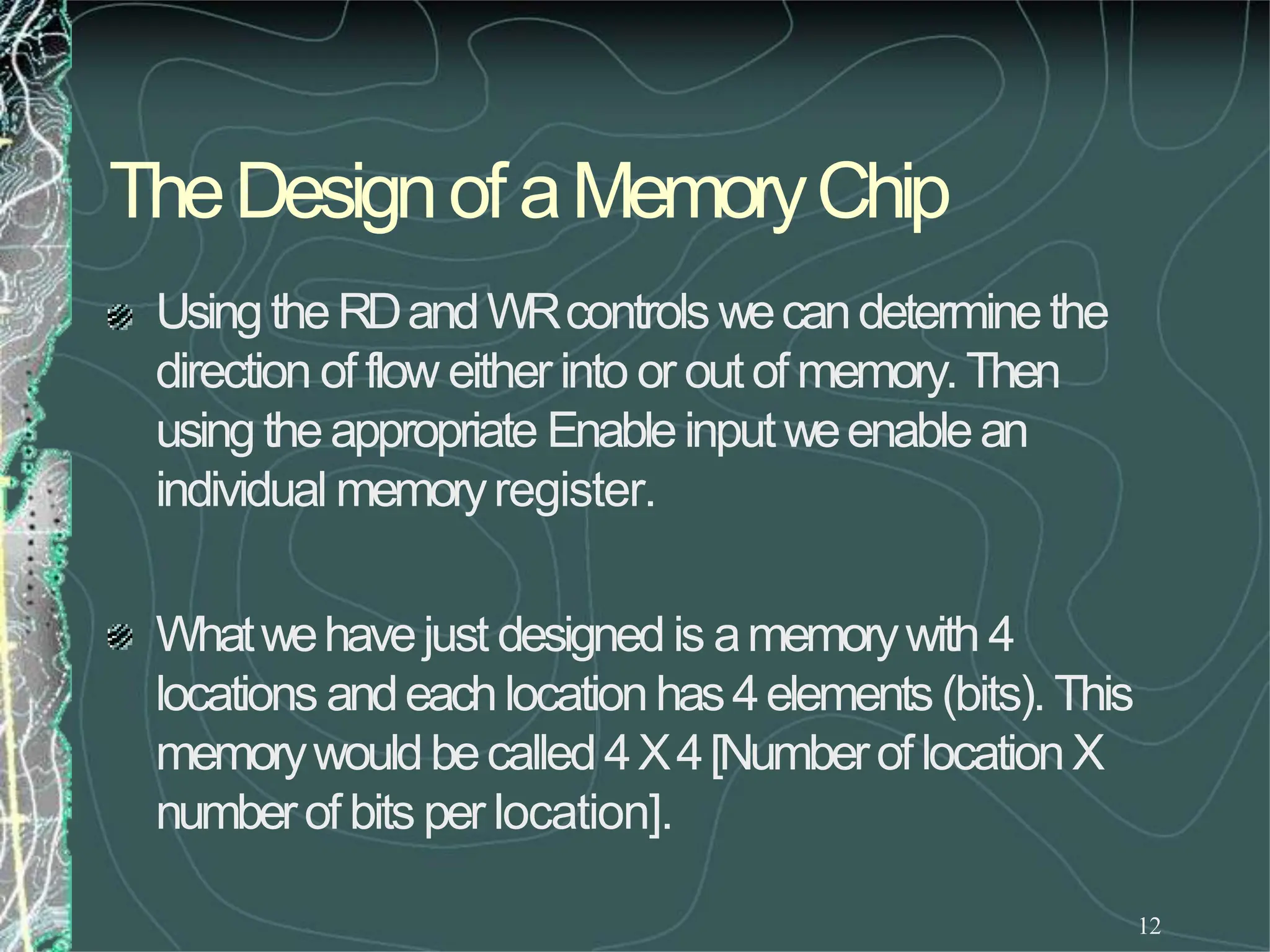 TheDesignof aMemoryChip
12
UsingtheRDandWRcontrols wecandeterminethe
direction of flow eitherinto or outof memory.Then
usingtheappropriate Enableinputweenablean
individual memoryregister.
Whatwehavejust designedis amemorywith 4
locations andeachlocationhas4elements (bits). This
memorywouldbecalled4X4[NumberoflocationX
numberof bits per location].
 