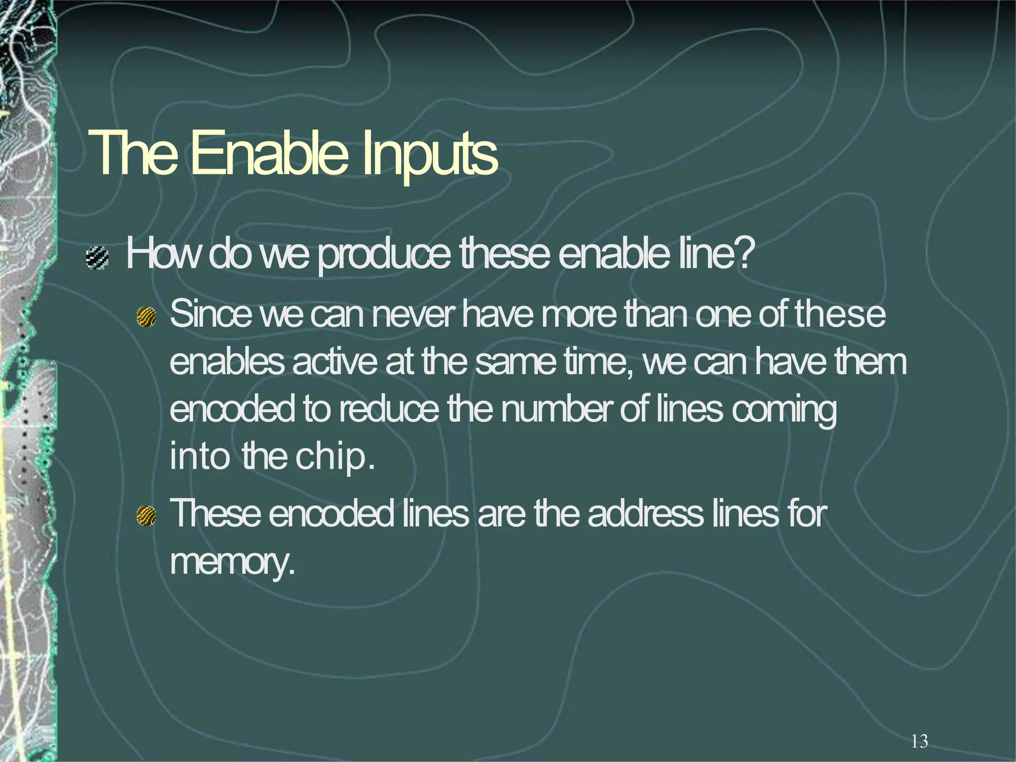 TheEnableInputs
13
Howdoweproducetheseenableline?
Sincewecanneverhavemorethanoneofthese
enablesactiveat thesametime, wecanhavethem
encodedto reducethenumberof lines coming
into thechip.
Theseencodedlines are theaddress lines for
memory.
 