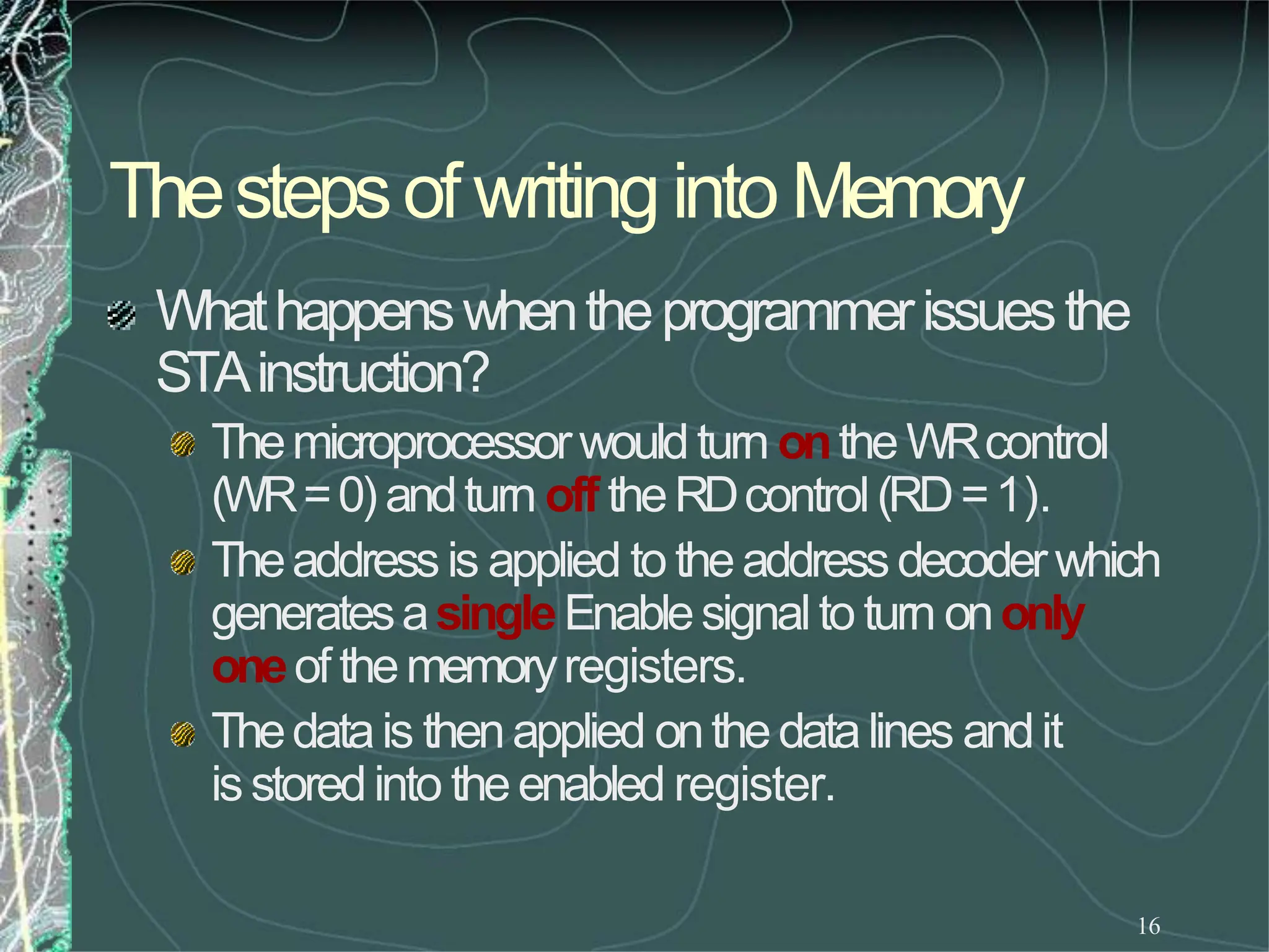 Thestepsof writinginto Memory
16
Whathappenswhentheprogrammerissuesthe
STAinstruction?
Themicroprocessorwouldturn ontheWRcontrol
(WR=0) andturn off theRDcontrol(RD=1).
Theaddressis applied to theaddressdecoderwhich
generatesasingleEnablesignalto turn ononly
oneof thememoryregisters.
Thedatais thenapplied onthedatalines andit
isstoredinto theenabled register.
 