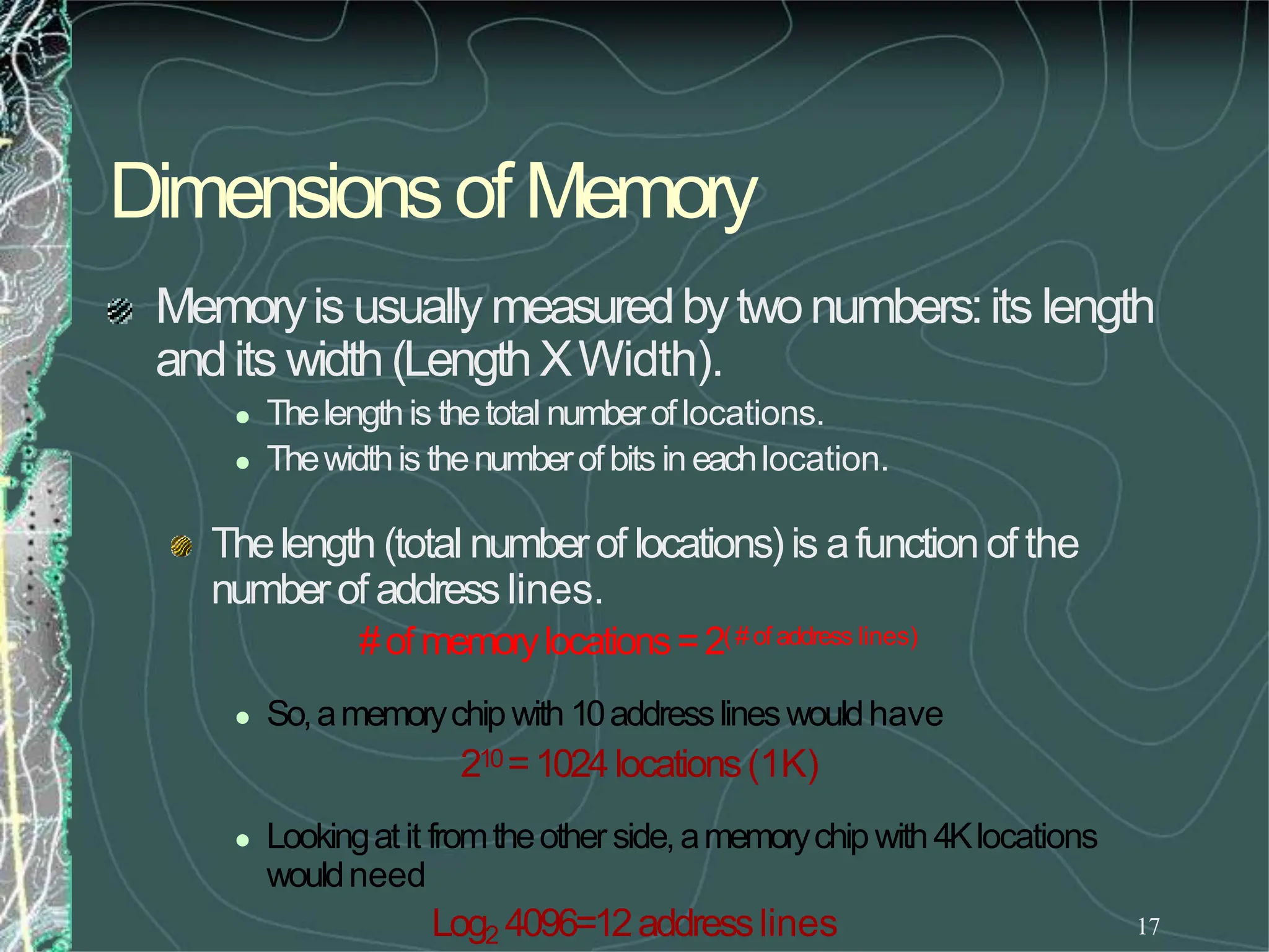 17
Dimensionsof Memory
Memoryis usually measuredbytwonumbers:its length
andits width(LengthXWidth).
 Thelengthis thetotal numberoflocations.
 Thewidthis thenumberofbits in eachlocation.
Thelength (total numberof locations) is afunction of the
numberof address lines.
#of memorylocations=2(#of address lines)
 So,amemorychipwith 10addresslineswouldhave
210=1024locations(1K)
 Lookingatit fromtheotherside,amemorychipwith4Klocations
wouldneed
Log2 4096=12addresslines
 