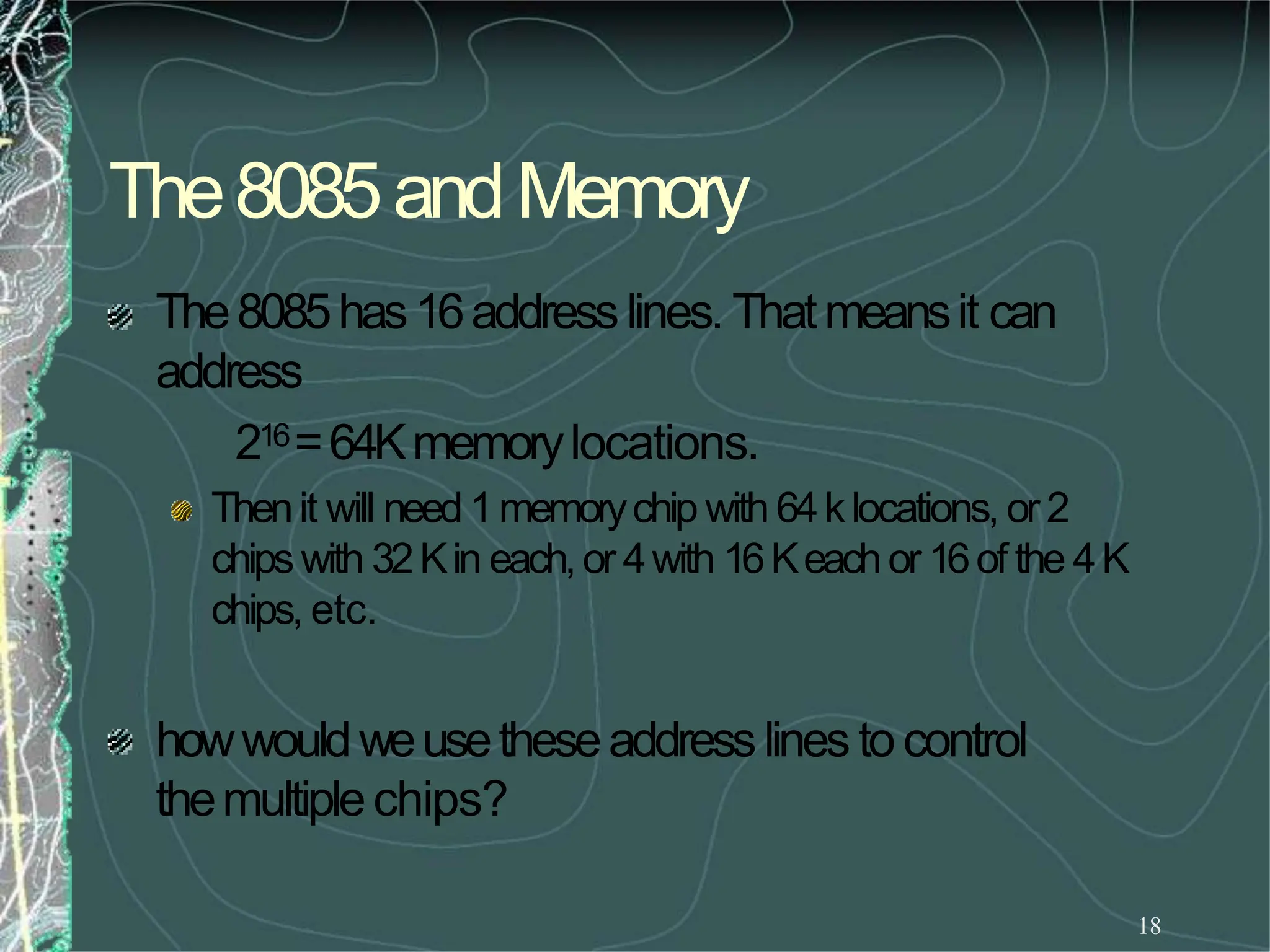 The8085andMemory
18
The8085has16addresslines. Thatmeansit can
address
216=64Kmemorylocations.
Thenit will need1memorychip with 64klocations, or2
chipswith 32Kin each,or 4with 16Keachor16of the 4K
chips, etc.
howwouldweusetheseaddresslines to control
themultiplechips?
 