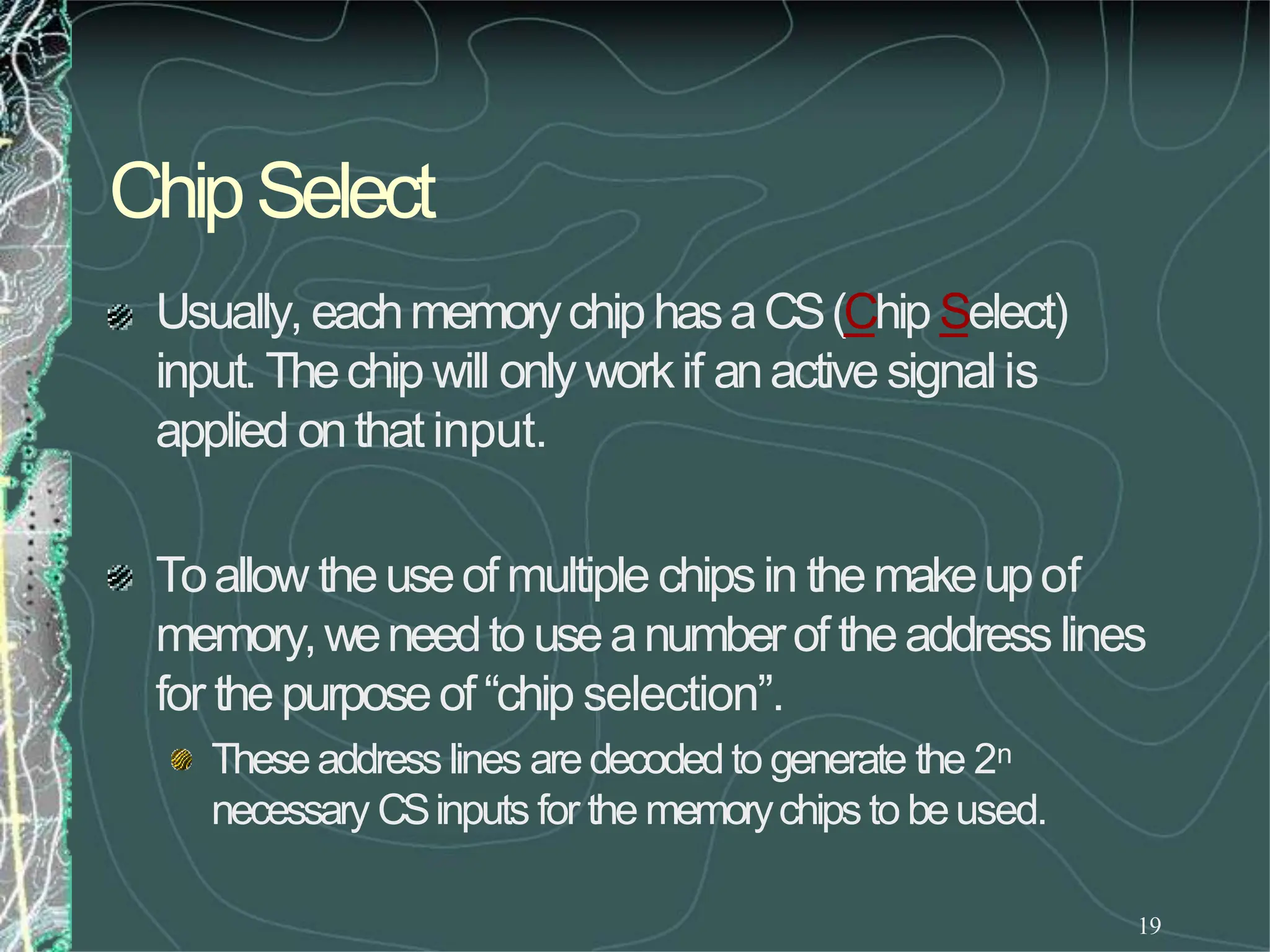 ChipSelect
19
Usually, eachmemorychiphasaCS(Chip Select)
input. Thechip will only workif anactive signalis
applied onthat input.
Toallow theuseof multiple chipsin themakeupof
memory,weneedto useanumberof theaddresslines
for thepurposeof “chip selection”.
Theseaddress lines aredecodedto generate the 2n
necessary CSinputs for the memorychips to beused.
 