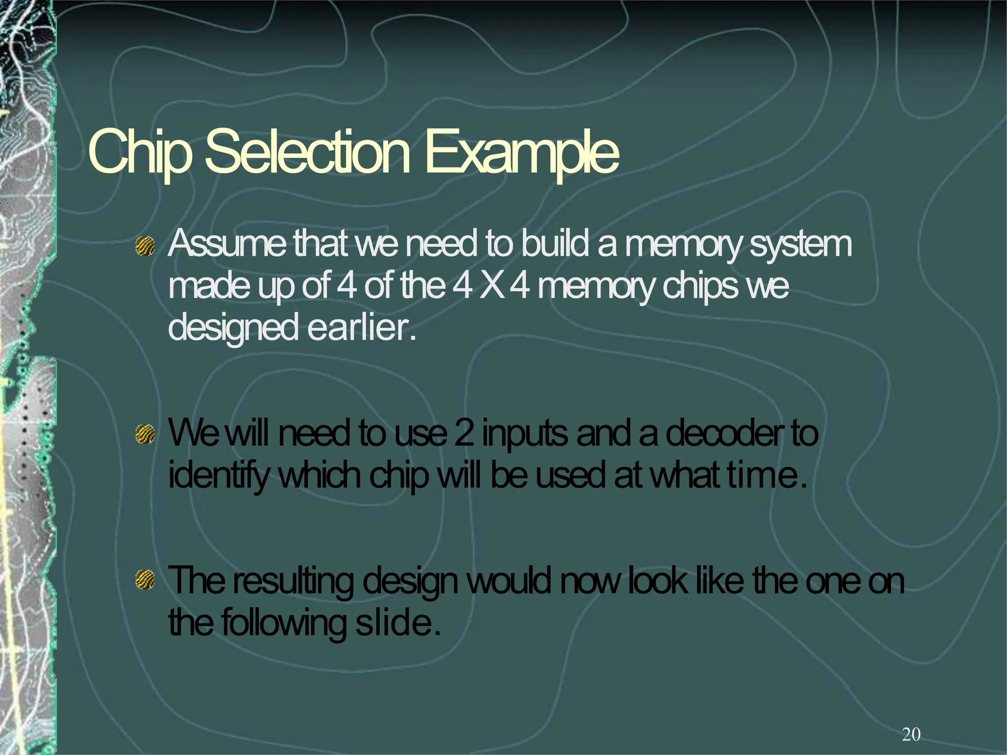 ChipSelectionExample
20
Assumethatweneedto build amemorysystem
madeupof 4of the4X4memorychipswe
designedearlier.
Wewill needto use2inputs andadecoderto
identifywhich chip will beusedat whattime.
Theresulting designwouldnowlooklike theoneon
thefollowing slide.
 
