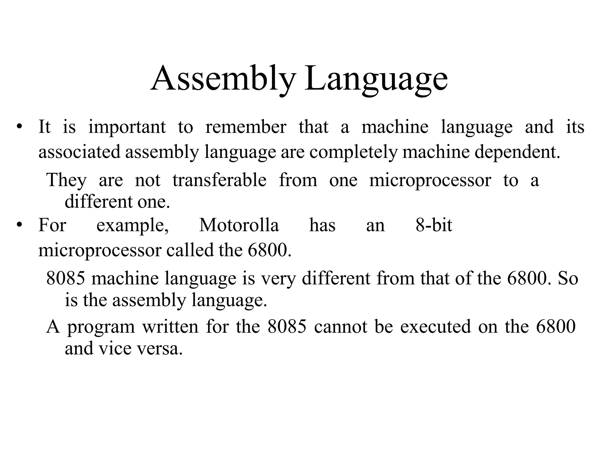 Assembly Language
• It is important to remember that a machine language and its
associated assembly language are completely machine dependent.
They are not transferable from one microprocessor to a
different one.
• For example, Motorolla has an 8-bit
microprocessor called the 6800.
8085 machine language is very different from that of the 6800. So
is the assembly language.
A program written for the 8085 cannot be executed on the 6800
and vice versa.
 