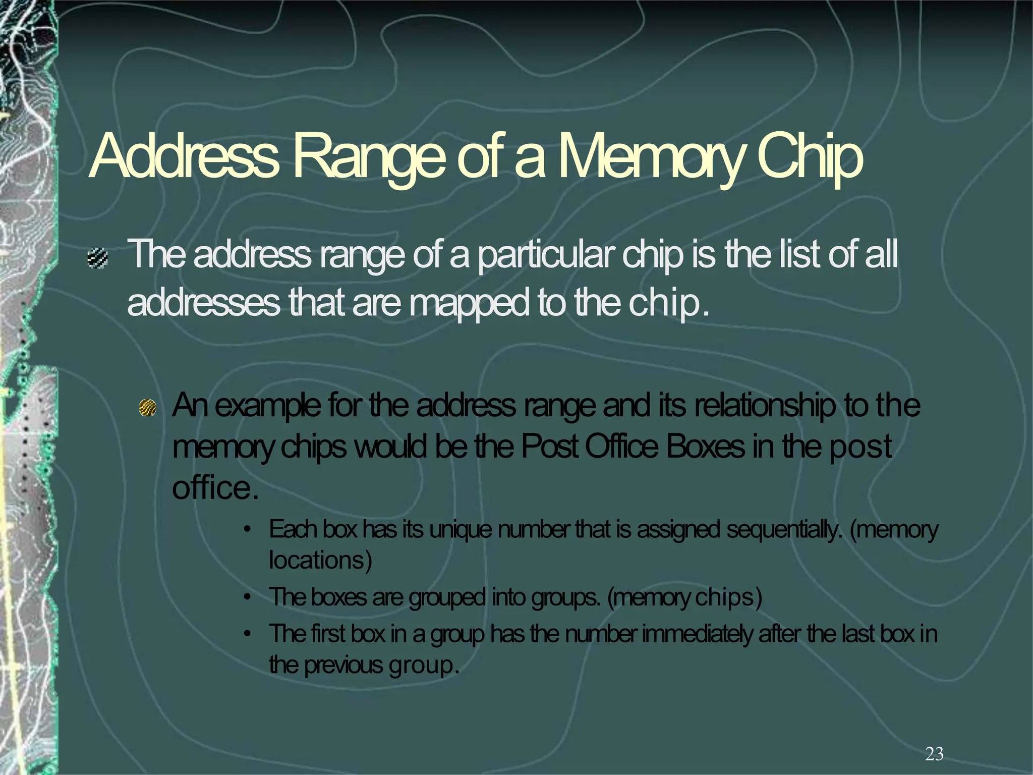 AddressRangeofaMemoryChip
23
Theaddressrangeof aparticularchipis thelist of all
addressesthat aremappedto thechip.
Anexample for the address rangeand its relationship to the
memorychips would bethePostOffice Boxesin the post
office.
• Eachboxhasits unique numberthat is assigned sequentially. (memory
locations)
• Theboxes are grouped into groups. (memorychips)
• Thefirst boxin agroup hasthe numberimmediatelyafter the last boxin
the previous group.
 