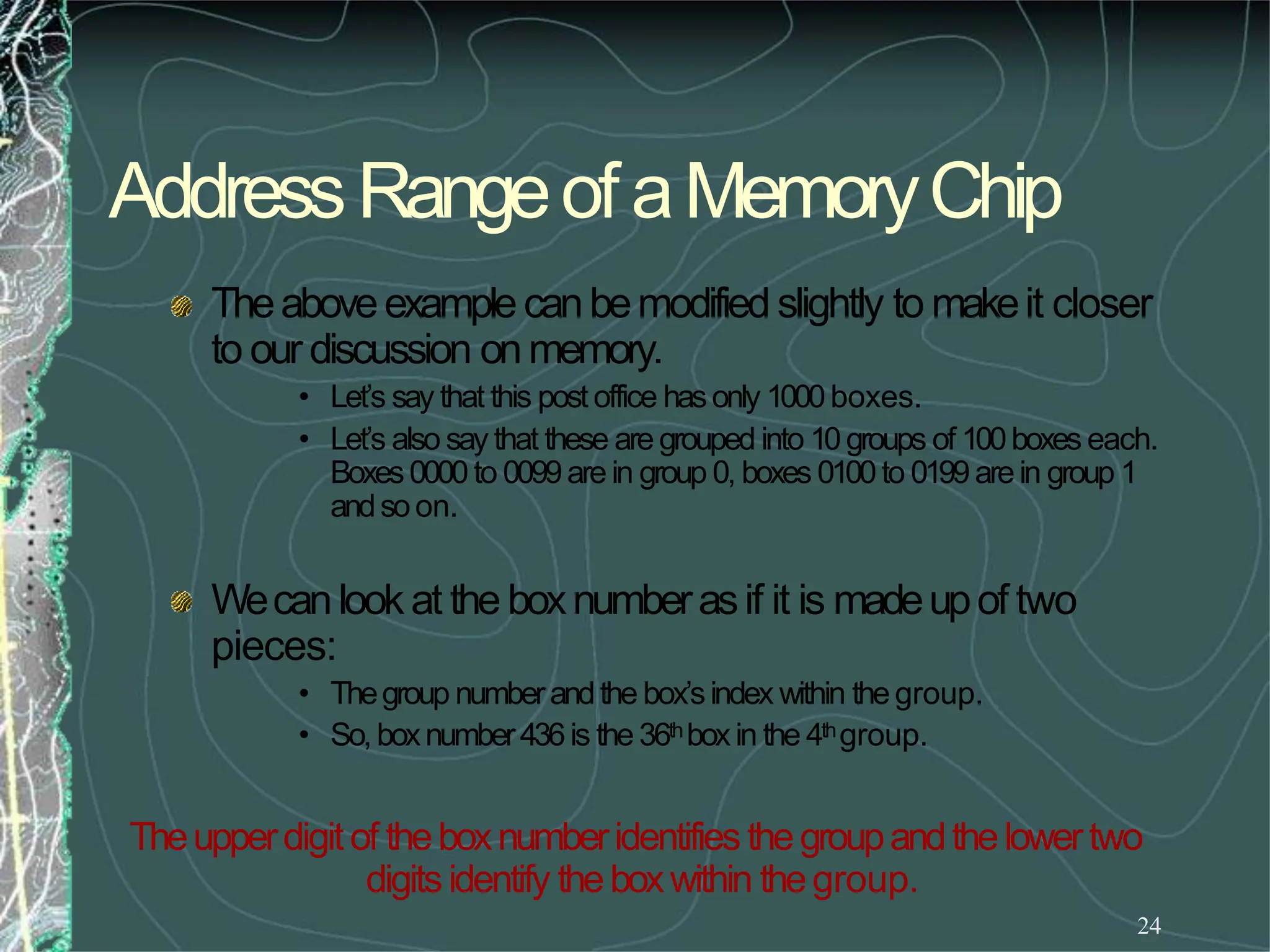 AddressRangeofaMemoryChip
24
Theaboveexamplecanbemodified slightly to makeit closer
to our discussion onmemory.
• Let’s say that this post office hasonly 1000boxes.
• Let’s also say that these are grouped into 10groups of 100boxes each.
Boxes0000 to 0099are in group 0, boxes 0100to 0199 arein group 1
andsoon.
Wecanlookat the boxnumberasif it is madeupof two
pieces:
• Thegroup numberandthe box’sindex within the group.
• So,boxnumber436is the 36thboxin the 4thgroup.
Theupperdigitof theboxnumberidentifies thegroupandthelowertwo
digitsidentify theboxwithin thegroup.
 