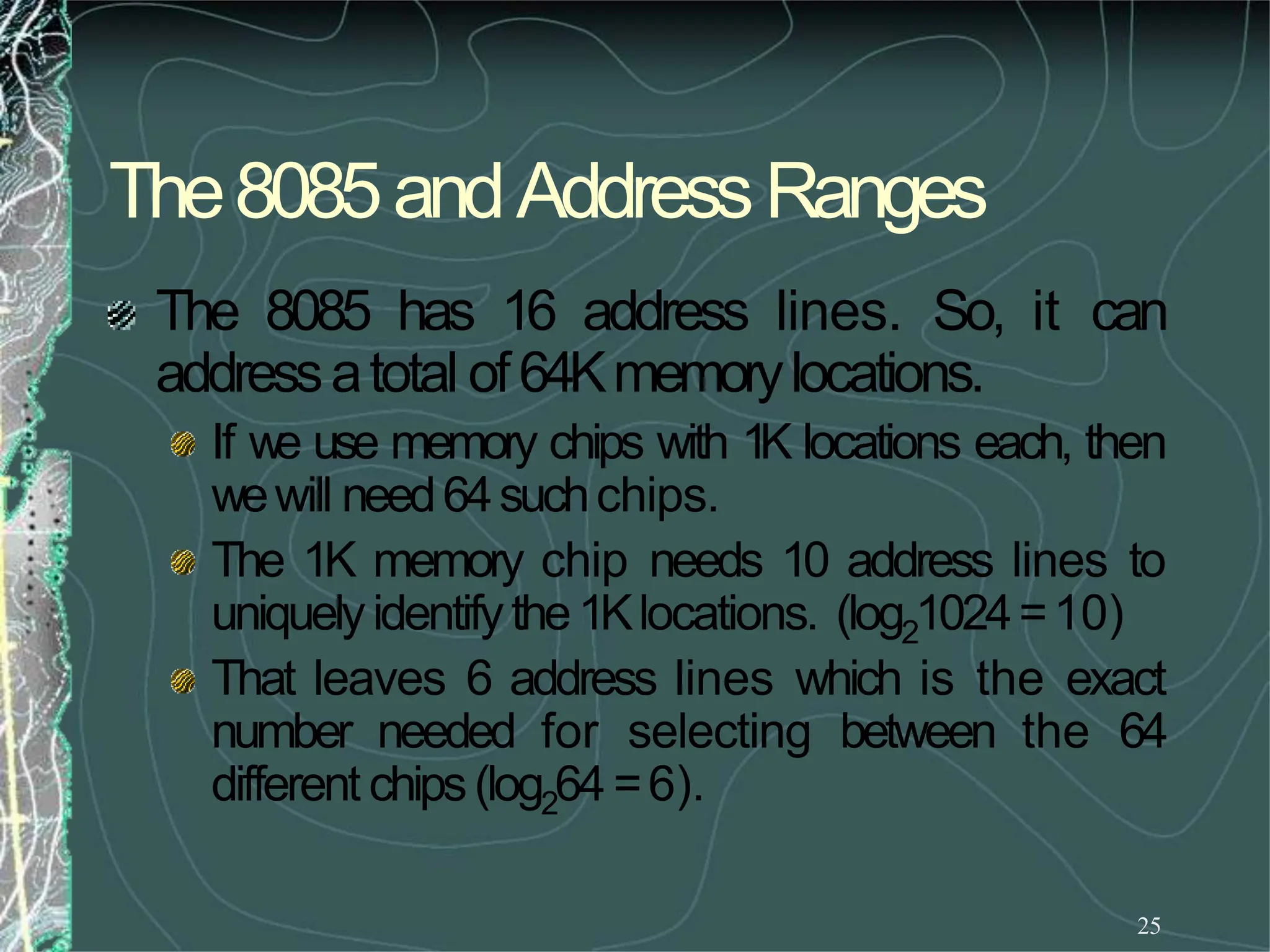 The8085andAddressRanges
25
The 8085 has 16 address lines. So, it can
addressatotal of64Kmemorylocations.
If we use memory chips with 1K locations each, then
wewill need64suchchips.
The 1K memory chip needs 10 address lines to
uniquelyidentifythe1Klocations. (log21024=10)
That leaves 6 address lines which is the exact
number needed for selecting between the 64
different chips(log264=6).
 