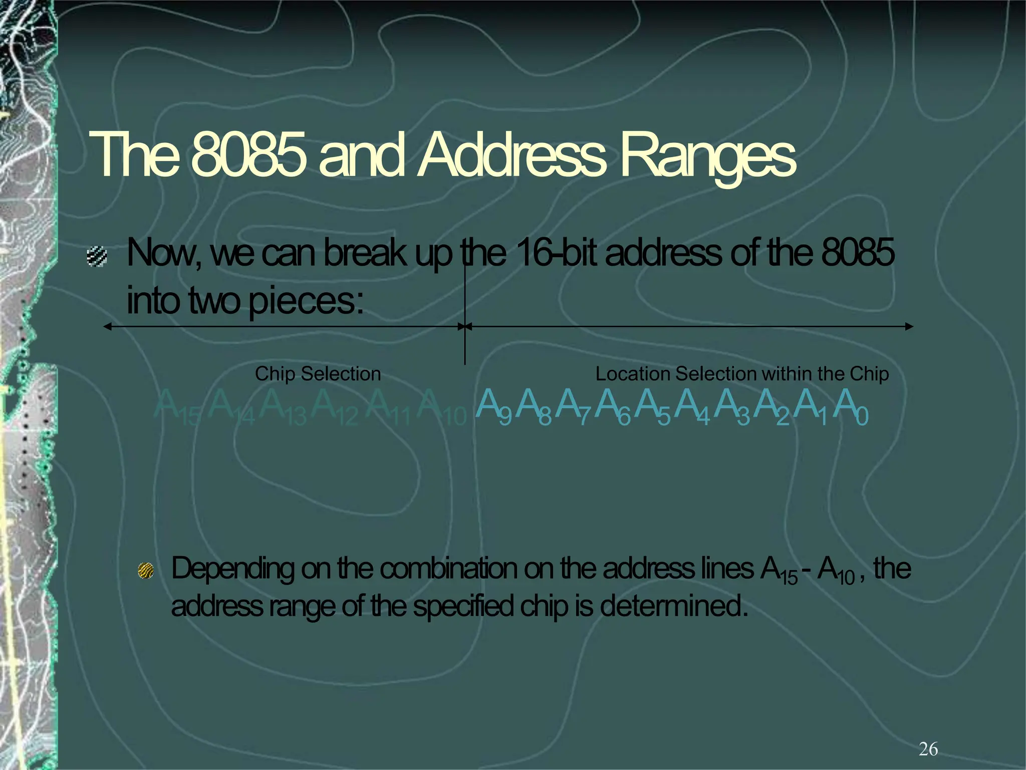 The8085andAddressRanges
26
Dependingonthecombinationontheaddresslines A15- A10, the
addressrangeof thespecifiedchipis determined.
Now,wecanbreakupthe16-bit addressof the8085
intotwopieces:
Chip Selection Location Selection within the Chip
A15 A14A13A12 A11A10 A9A8A7A6A5A4A3A2A1A0
 