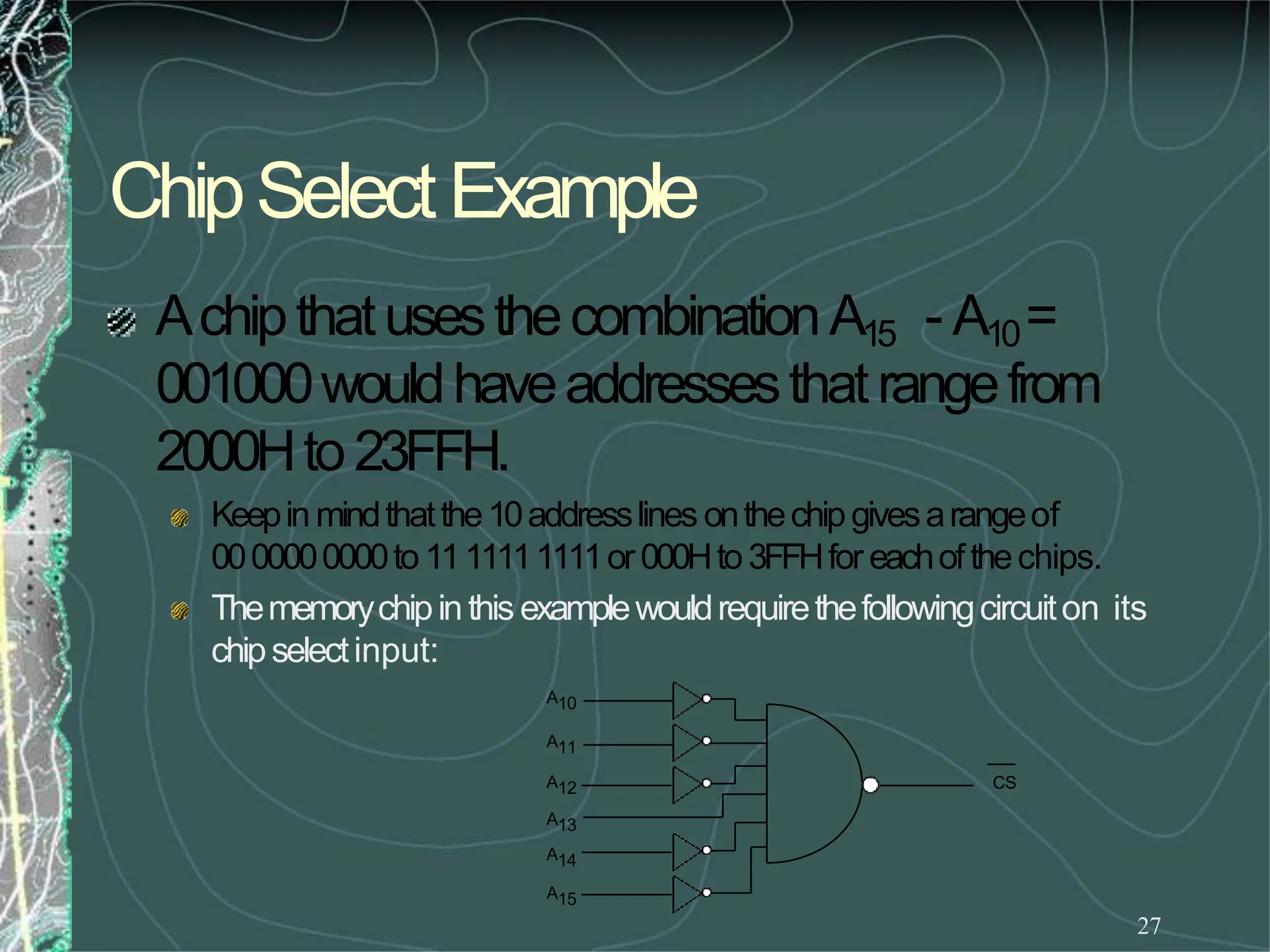 ChipSelectExample
27
AchipthatusesthecombinationA15 - A10=
001000wouldhaveaddressesthatrangefrom
2000Hto23FFH.
Keepinmindthatthe10addresslines onthechipgivesarangeof
0000000000to1111111111or000Hto3FFHfor eachofthechips.
Thememorychipinthis examplewouldrequirethefollowingcircuiton its
chipselectinput:
CS
A10
A11
A12
A13
A14
A15
 