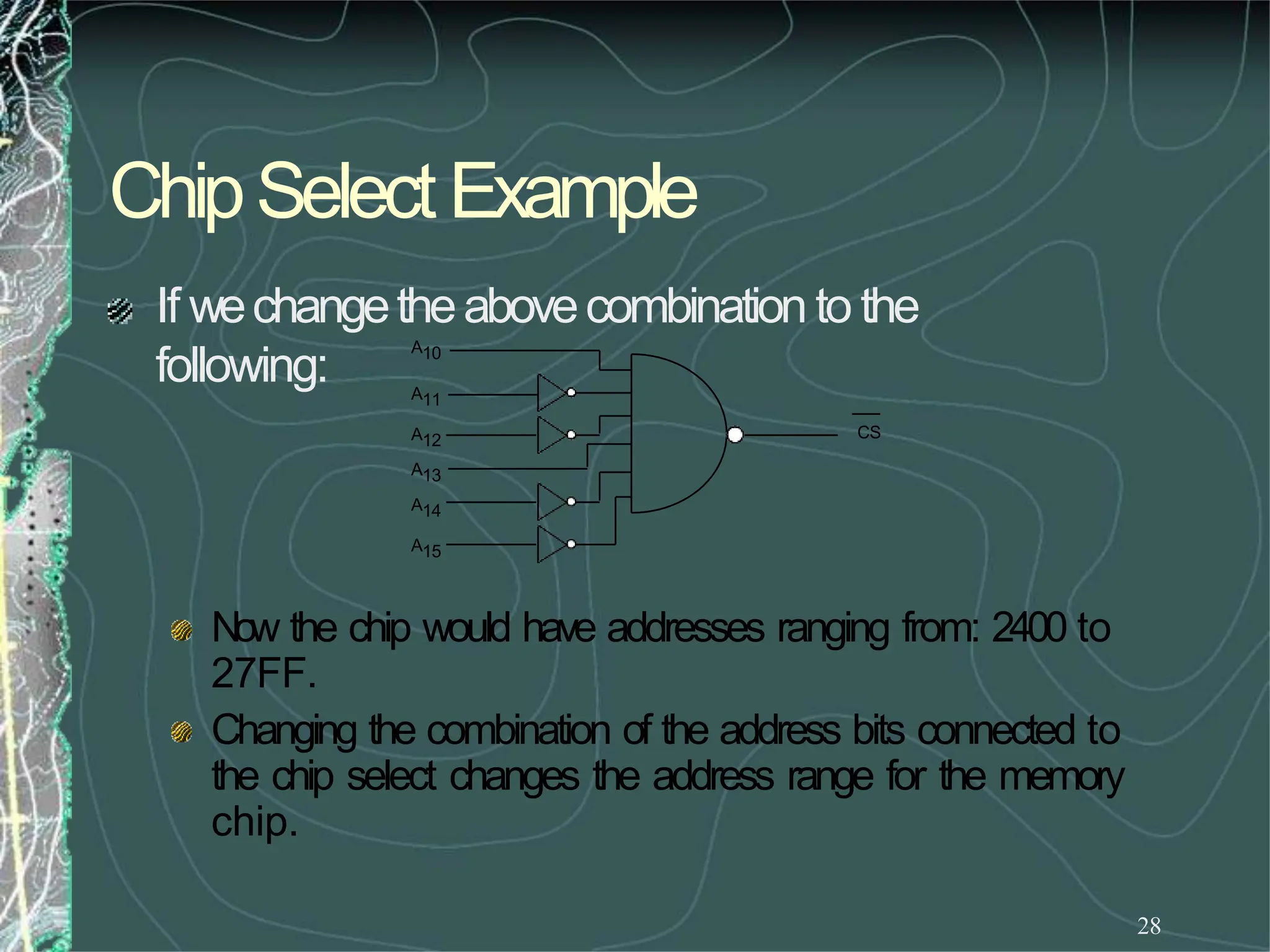 ChipSelectExample
28
If wechangetheabovecombination to the
following:
Now the chip would have addresses ranging from: 2400 to
27FF.
Changing the combination of the address bits connected to
the chip select changes the address range for the memory
chip.
CS
A10
A11
A12
A13
A14
A15
 