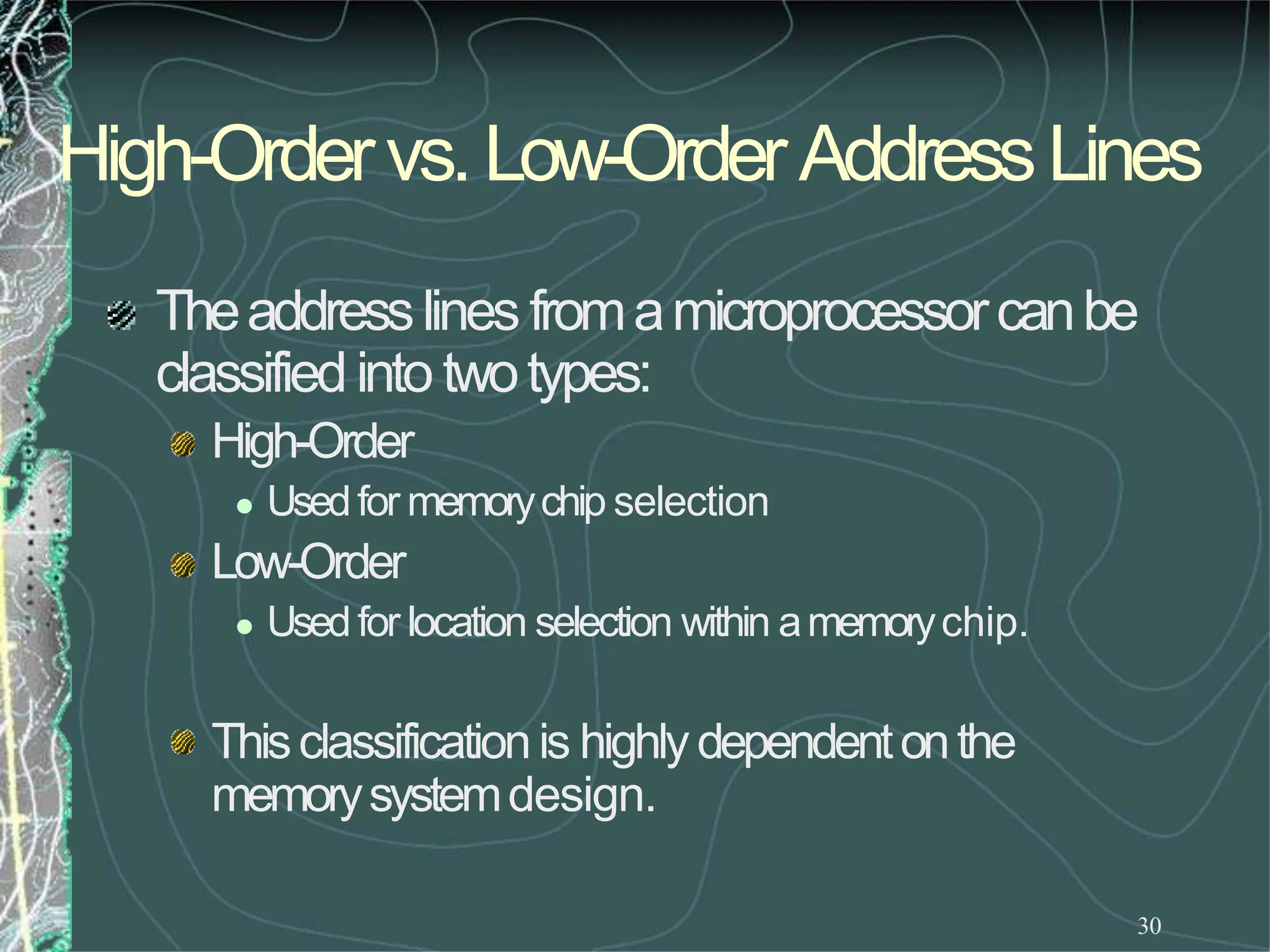 High-Ordervs.Low-OrderAddressLines
30
Theaddresslines fromamicroprocessorcanbe
classifiedinto twotypes:
High-Order
 Usedfor memorychip selection
Low-Order
 Usedfor location selection within amemorychip.
Thisclassificationis highlydependentonthe
memorysystemdesign.
 