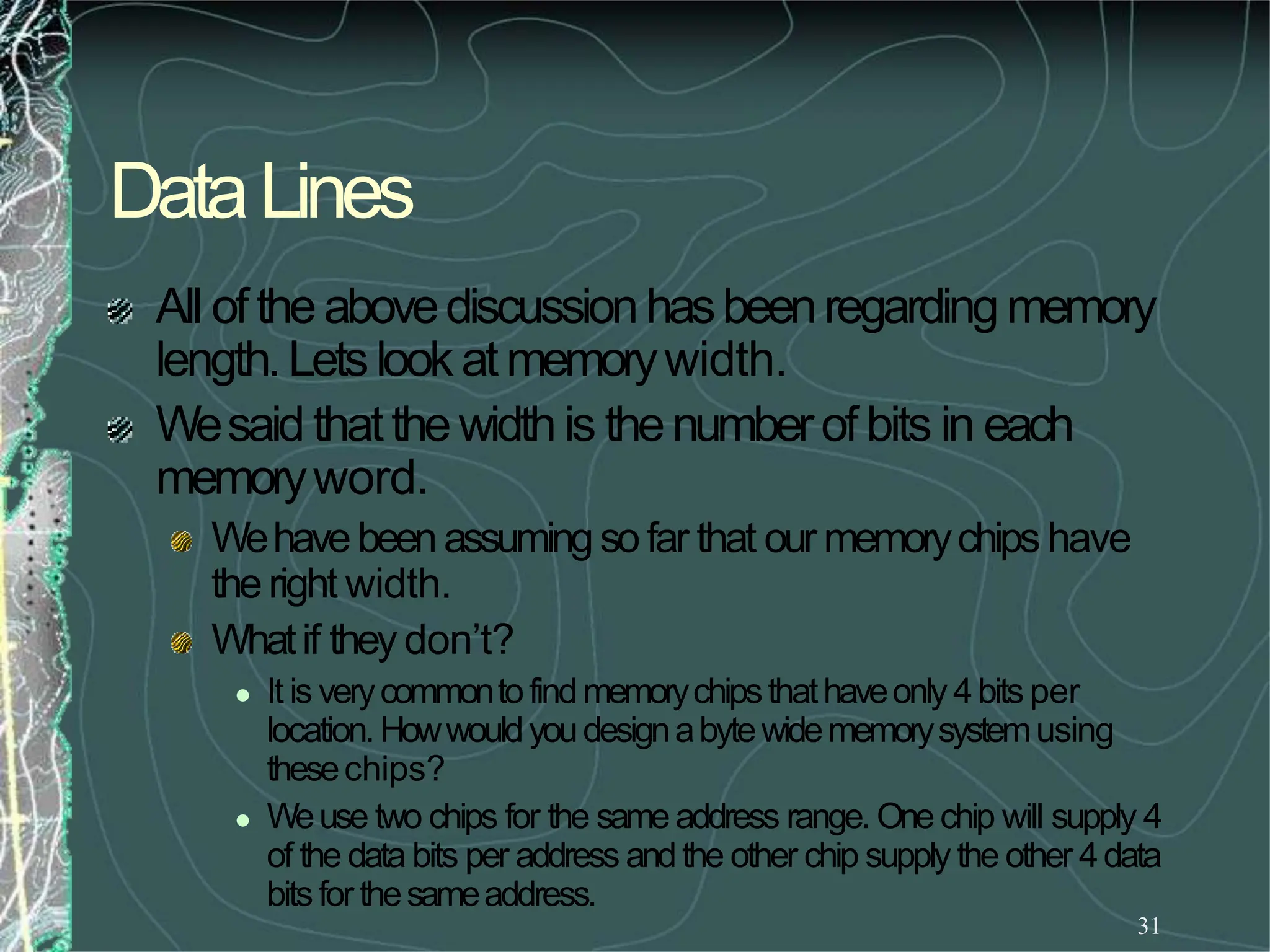 DataLines
31
All of theabovediscussionhasbeenregardingmemory
length.Letslook at memorywidth.
Wesaid thatthewidthis thenumberof bits in each
memoryword.
Wehavebeenassumingsofar that our memorychips have
theright width.
Whatif they don’t?
 It is verycommontofindmemorychipsthathaveonly 4bits per
location.Howwouldyoudesignabytewidememorysystemusing
thesechips?
 Weuse two chips for the sameaddress range. One chip will supply 4
of the data bits per address andthe other chip supply the other 4data
bitsforthesameaddress.
 