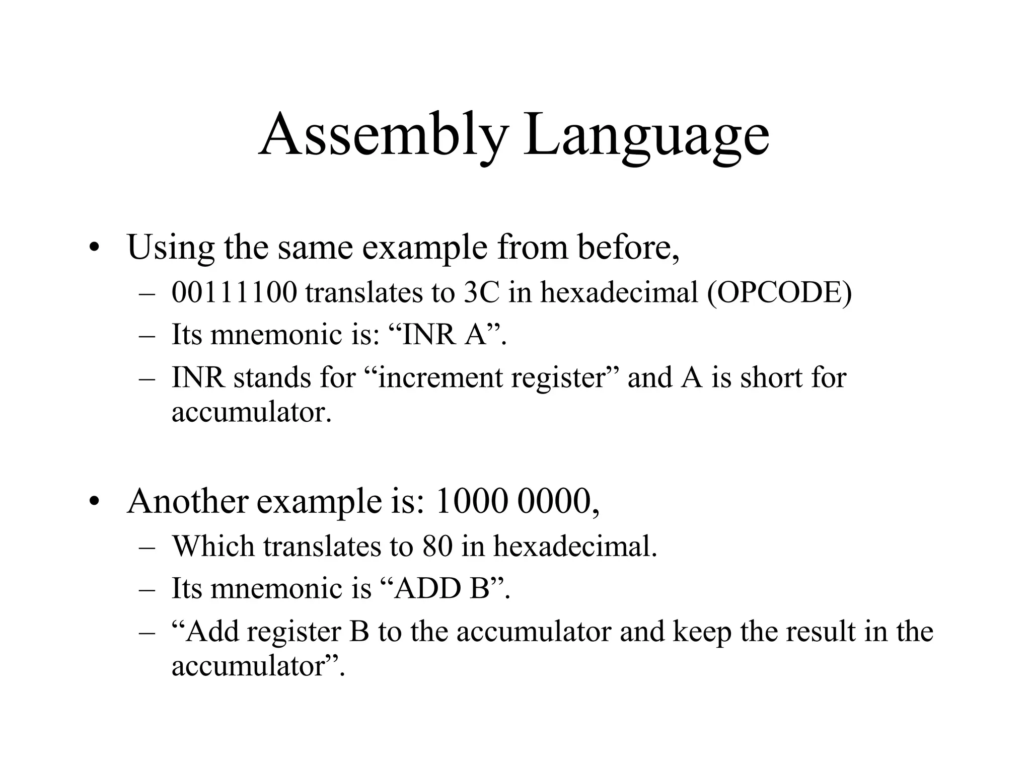 Assembly Language
• Using the same example from before,
– 00111100 translates to 3C in hexadecimal (OPCODE)
– Its mnemonic is: “INR A”.
– INR stands for “increment register” and A is short for
accumulator.
• Another example is: 1000 0000,
– Which translates to 80 in hexadecimal.
– Its mnemonic is “ADD B”.
– “Add register B to the accumulator and keep the result in the
accumulator”.
 