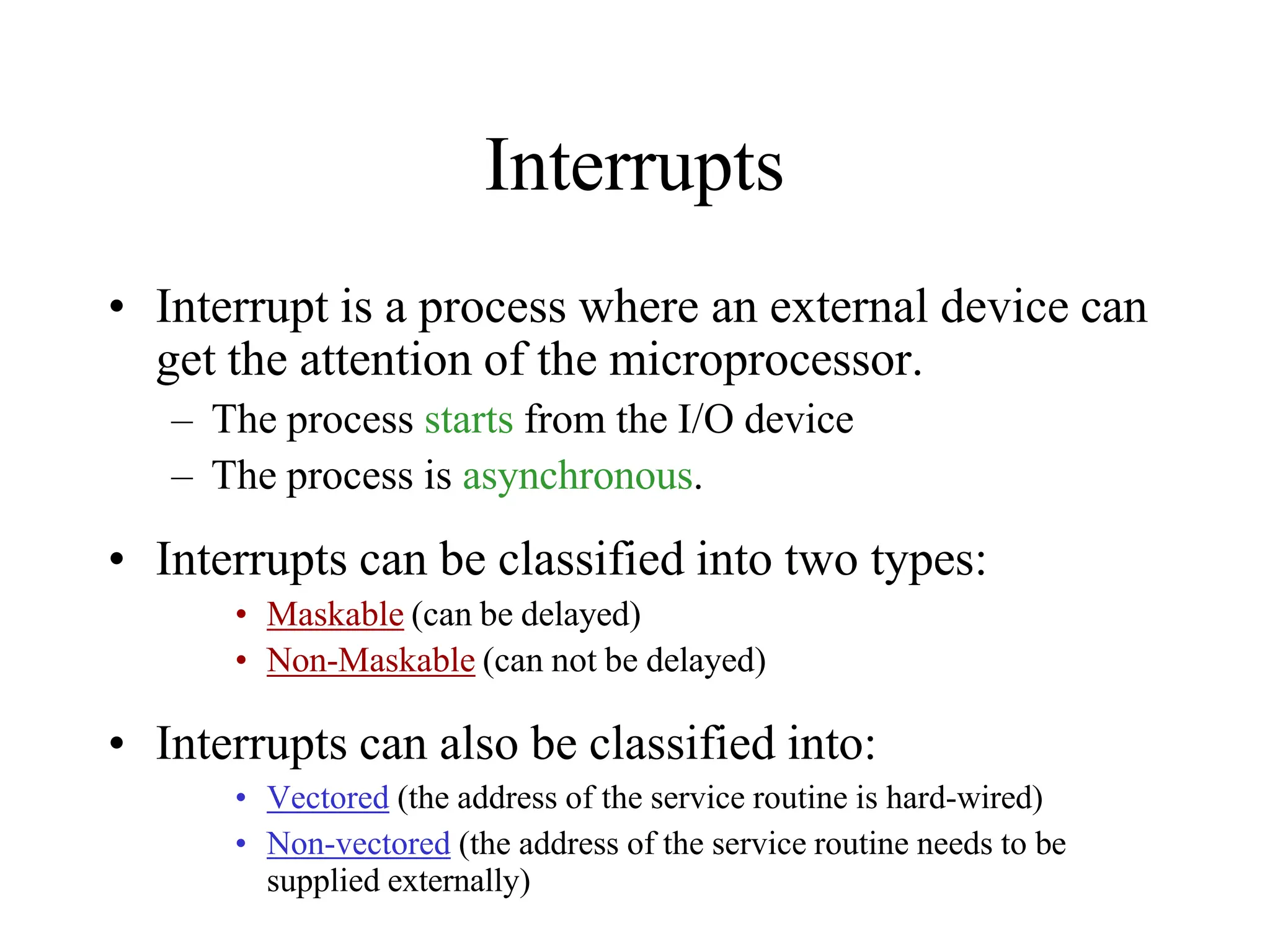 Interrupts
• Interrupt is a process where an external device can
get the attention of the microprocessor.
– The process starts from the I/O device
– The process is asynchronous.
• Interrupts can be classified into two types:
• Maskable (can be delayed)
• Non-Maskable (can not be delayed)
• Interrupts can also be classified into:
• Vectored (the address of the service routine is hard-wired)
• Non-vectored (the address of the service routine needs to be
supplied externally)
 
