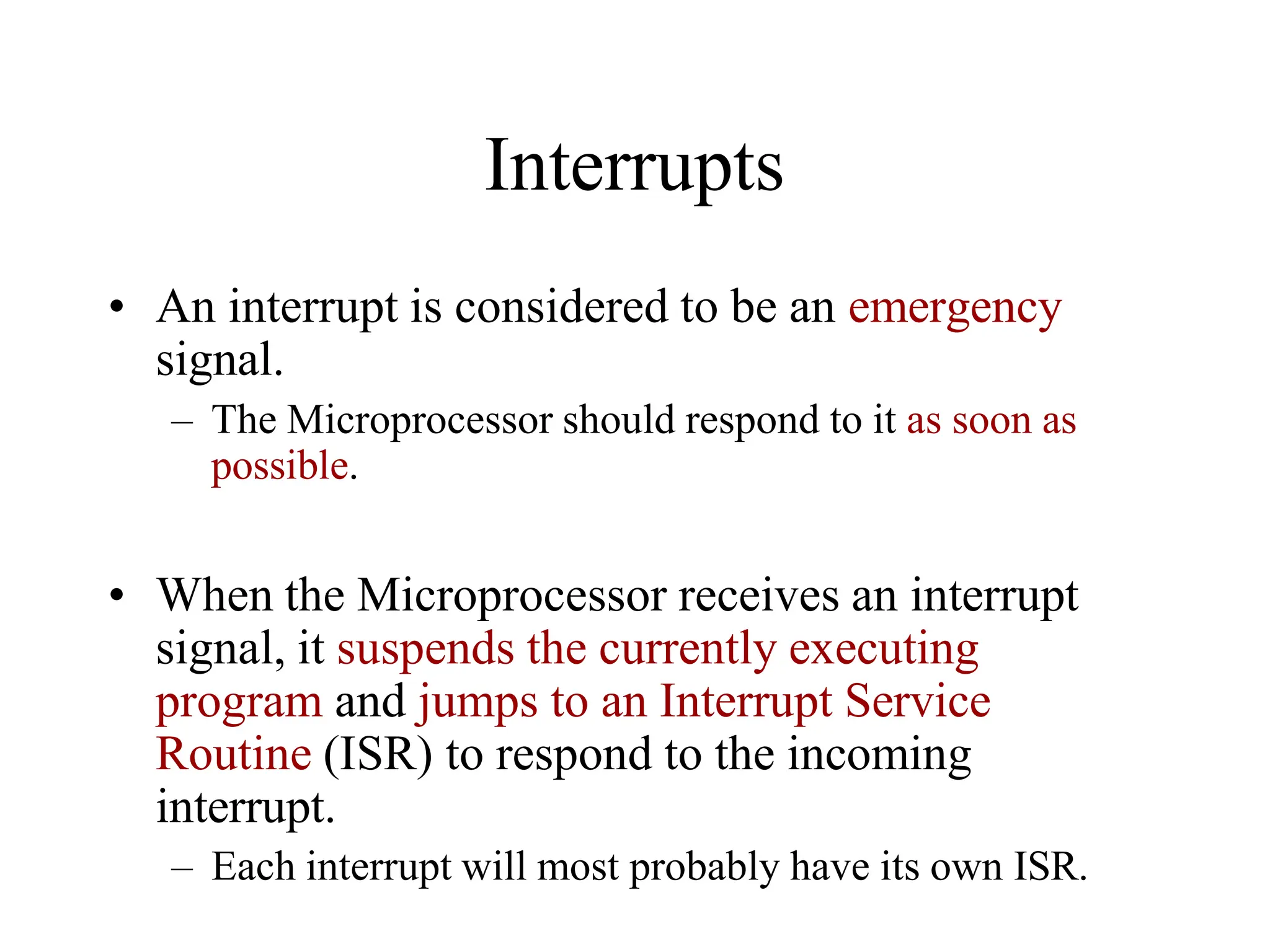 Interrupts
• An interrupt is considered to be an emergency
signal.
– The Microprocessor should respond to it as soon as
possible.
• When the Microprocessor receives an interrupt
signal, it suspends the currently executing
program and jumps to an Interrupt Service
Routine (ISR) to respond to the incoming
interrupt.
– Each interrupt will most probably have its own ISR.
 