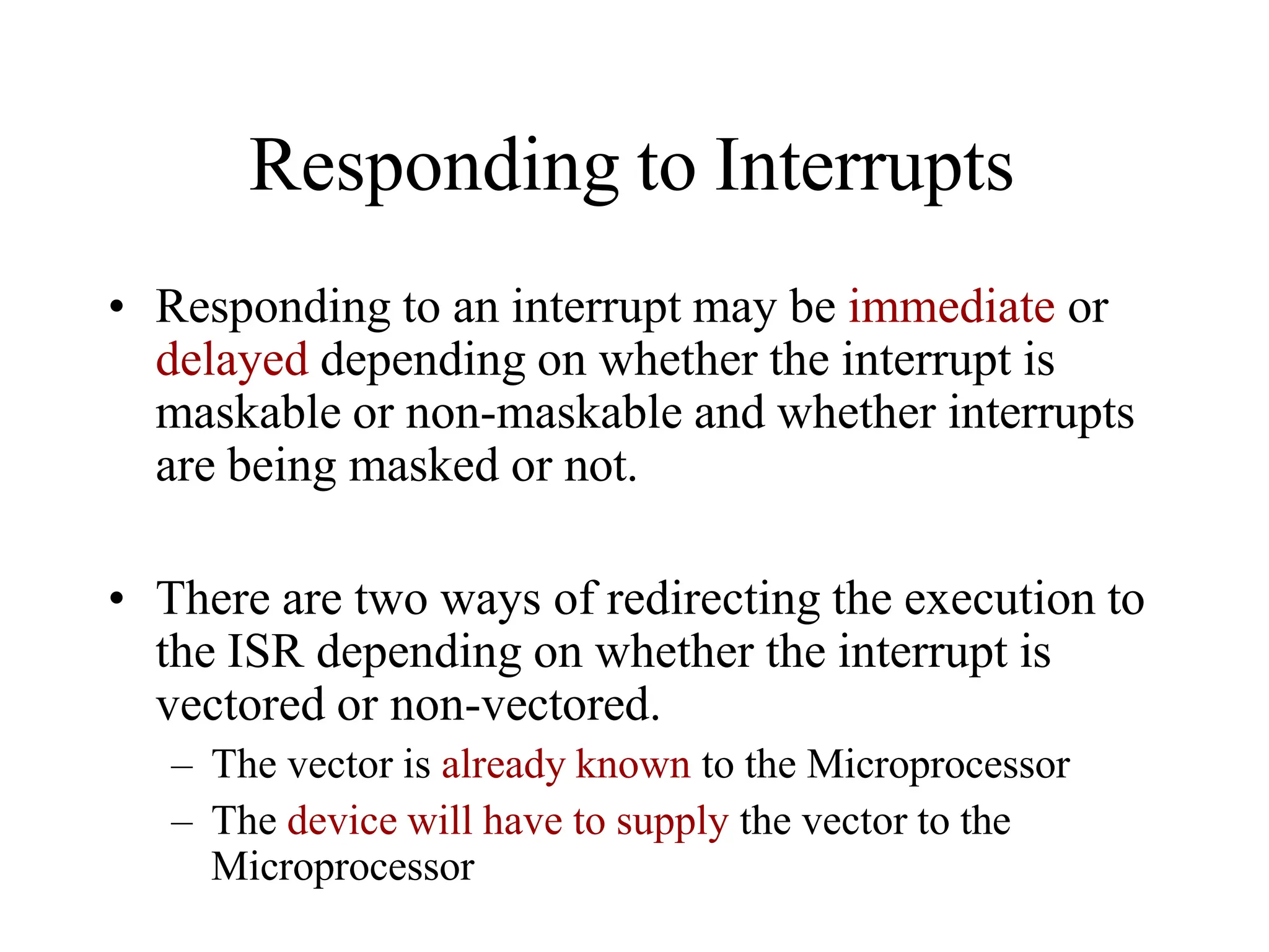 Responding to Interrupts
• Responding to an interrupt may be immediate or
delayed depending on whether the interrupt is
maskable or non-maskable and whether interrupts
are being masked or not.
• There are two ways of redirecting the execution to
the ISR depending on whether the interrupt is
vectored or non-vectored.
– The vector is already known to the Microprocessor
– The device will have to supply the vector to the
Microprocessor
 