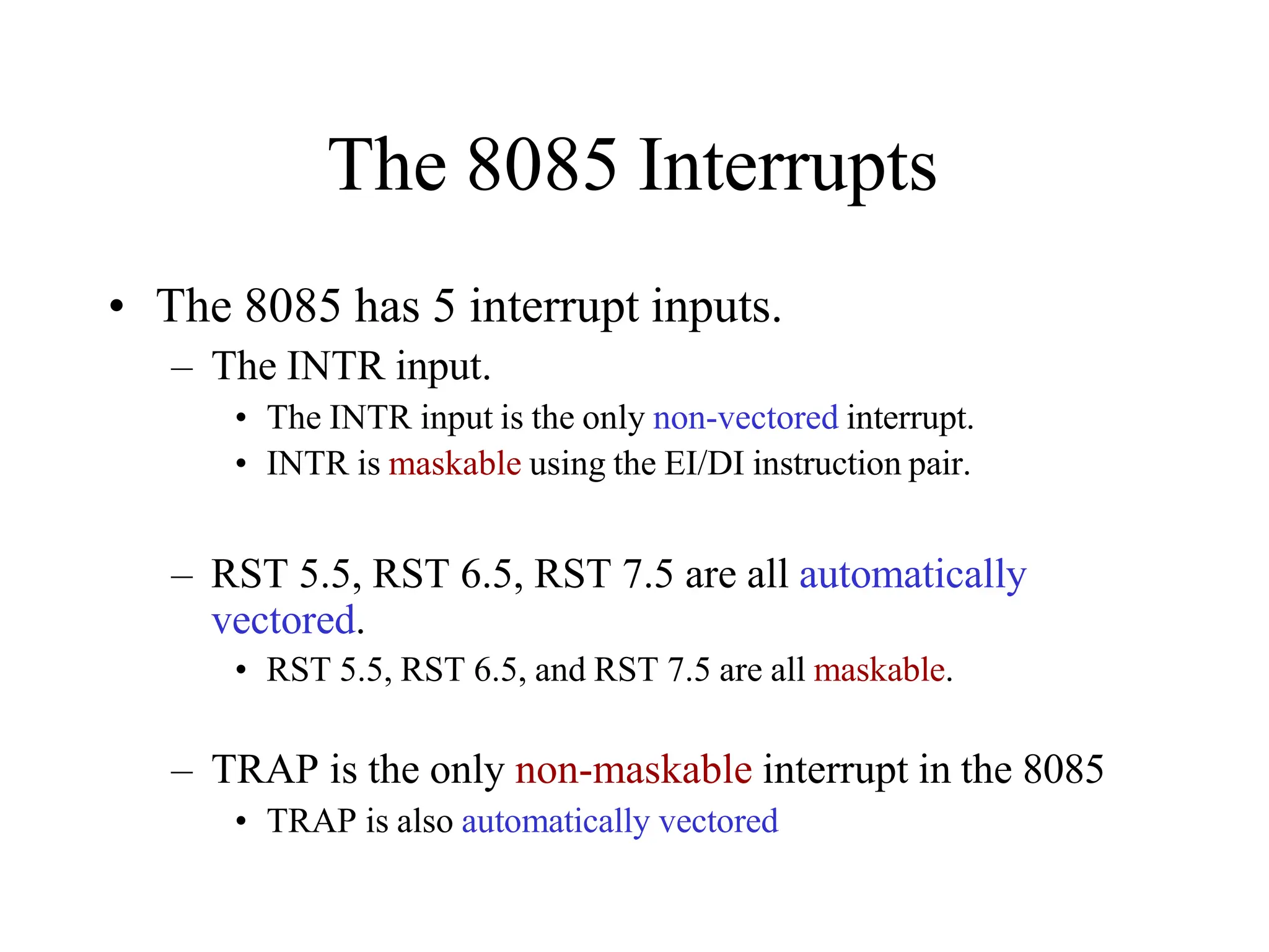 The 8085 Interrupts
• The 8085 has 5 interrupt inputs.
– The INTR input.
• The INTR input is the only non-vectored interrupt.
• INTR is maskable using the EI/DI instruction pair.
– RST 5.5, RST 6.5, RST 7.5 are all automatically
vectored.
• RST 5.5, RST 6.5, and RST 7.5 are all maskable.
– TRAP is the only non-maskable interrupt in the 8085
• TRAP is also automatically vectored
 