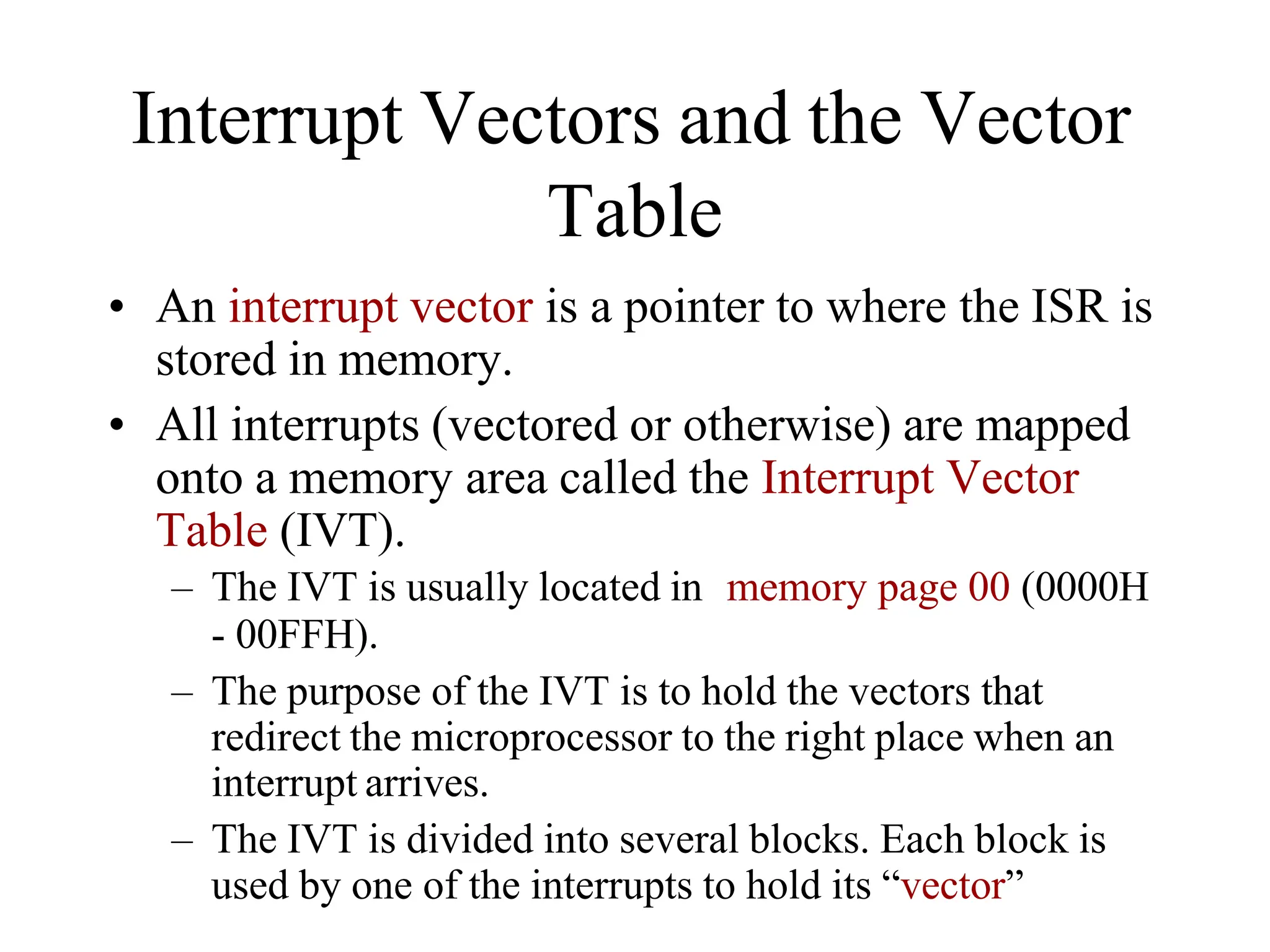 Interrupt Vectors and the Vector
Table
• An interrupt vector is a pointer to where the ISR is
stored in memory.
• All interrupts (vectored or otherwise) are mapped
onto a memory area called the Interrupt Vector
Table (IVT).
– The IVT is usually located in memory page 00 (0000H
- 00FFH).
– The purpose of the IVT is to hold the vectors that
redirect the microprocessor to the right place when an
interrupt arrives.
– The IVT is divided into several blocks. Each block is
used by one of the interrupts to hold its “vector”
 