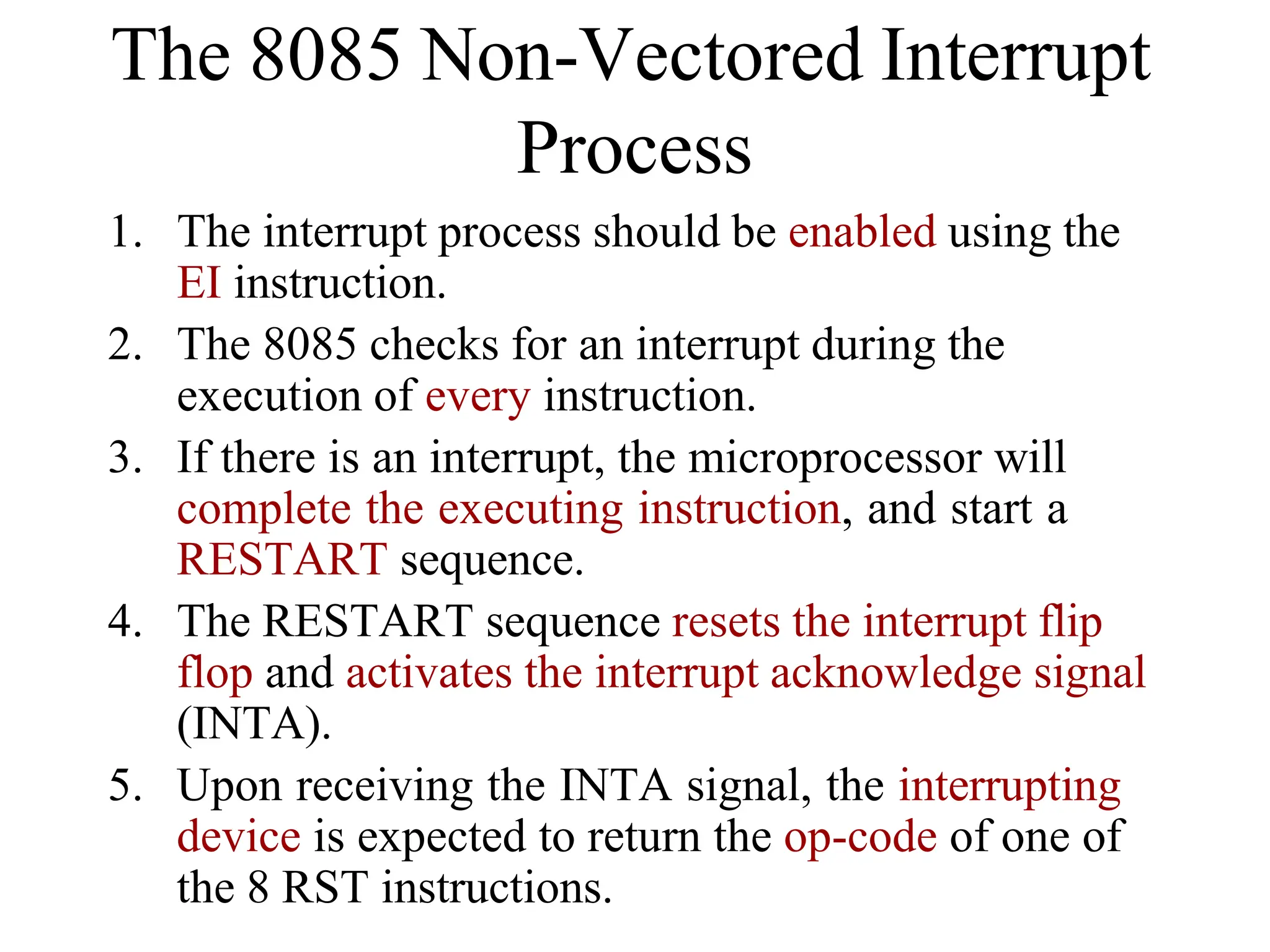 1. The interrupt process should be enabled using the
EI instruction.
2. The 8085 checks for an interrupt during the
execution of every instruction.
3. If there is an interrupt, the microprocessor will
complete the executing instruction, and start a
RESTART sequence.
4. The RESTART sequence resets the interrupt flip
flop and activates the interrupt acknowledge signal
(INTA).
5. Upon receiving the INTA signal, the interrupting
device is expected to return the op-code of one of
the 8 RST instructions.
The 8085 Non-Vectored Interrupt
Process
 